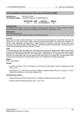 5   LEHRVERANSTALTUNGEN                                                            5.1   Alle Lehrveranstaltungen



Lehrveranstaltung: Ökonomische Theorie der Unsicherheit [25365]

Koordinatoren:            Karl-Martin Ehrhart
Teil folgender Module:    Strategische Spiele (S. 129)[IN3WWVWL4]

                             ECTS-Punkte       SWS       Semester          Sprache
                                 4.5            2/2   Sommersemester         de

Erfolgskontrolle
Die Erfolgskontrolle erfolgt in Form einer schriftlichen Prüfung (nach § 4 Abs. 2 Nr. 1 SPO im Umfang von 80min
und eventuell durch weitere Leistungen als Erfolgskontrolle anderer Art nach §4 Abs. 2 Nr. 3.
Bedingungen
Siehe Modulbeschreibung.
Es werden Vorkenntnisse im Bereich Statistik und Mathematik erwartet.

Lernziele
Dieser Kurs vermittelt fundierte Kenntnisse in der Theorie der Entscheidungen bei Unsicherheit. Der Hörer der
Vorlesung soll in die Lage versetzt werden, konkrete Entscheidungsprobleme bei Unsicherheit analysieren zu
können, sowie selbständig Lösungsansätze für diese Probleme zu erarbeiten. Außerdem soll der Hörer durch
das Studium der experimentellen Literatur fähig sein, verhaltenstheoretische Überlegungen in die Beurteilung von
konkreten Entscheidungssituationen einﬂießen zu lassen.
Inhalt
In der Veranstaltung sollen Grundlagen der „Entscheidung bei Unsicherheit“ gelegt werden. Neben einer Darstel-
lung der axiomatischen Entscheidungstheorien (von Neumann/Morgenstern, Kahnemann/Tversky) werden weitere
Konzepte wie „Stochastische Dominanz von Verteilungen“, „Risikoaversion“ etc. eingeführt. Bei allen Problem-
stellungen wird besonderer Wert auf die experimentelle Überprüfung der theoretischen Resultate gelegt. Nach
Einführung der grundlegenden Konzepte werden diese z.B. auf Bayesianische Spiele angewendet.
Medien
Folien, Übungsblätter.
Literatur

    • Hirshleifer und Riley (1997): The Analytics of Uncertainty and Information. London: Cambridge University
      Press, 4. Auﬂ.
    • Berninghaus, S.K., K.-M. Ehrhart und W. Güth (2006): Strategische Spiele. Berlin u.a.: Springer, 2., überar-
      beitete und erweiterte Auﬂ. (oder erste Auﬂage, 2002)

Weiterführende Literatur:

    • Lippman/McCall, Economics of Uncertainty, in: Handbook of Mathematical Economics I, 1986
    • DeGroot, Optimal Statistical Decisions, Kap. 1 und 2, 1970




Informatik (B.Sc.)                                                                                            305
Modulhandbuch mit Stand 13.10.2010
 