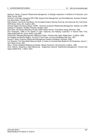 5   LEHRVERANSTALTUNGEN                                                          5.1   Alle Lehrveranstaltungen


Stanley A. Brown. Customer Relationship Management: A Strategic Imperative in theWorld of E-Business. John
Wiley, Toronto, 2000.
Dimitris N. Chorafas. Integrating ERP, CRM, Supply Chain Management, and SmartMaterials. Auerbach Publicati-
ons, Boca Raton, Florida, 2001.
Keith Dawson. Call Center Handbook: The Complete Guide to Starting, Running, and Improving Your Call Center.
CMP Books, Gilroy, CA, 4 edition, 2001.
Andreas Eggert and Georg Fassot. eCRM – Electronic Customer Relationship Management: Anbieter von CRM-
Software im Vergleich. Schäffer-Poeschel, Stuttgart, 2001.
Seth Godin. Permission Marketing. Kunden wollen wählen können. FinanzBuch Verlag, München, 1999.
Paul Greenberg. CRM at the Speed of Light: Capturing and Keeping Customers in Internet Real Time.
Osborne/McGraw-Hill, 3rd ed. edition, Aug 2004.
Philip Kotler. Marketing Management: Millennium Edition. Prentice Hall, Upper Saddle River, 10 edition, 2000.
Don Peppers and Martha Rogers. The One To One Future. Currency Doubleday, New York, 1997.
Duane E. Sharp. Customer Relationship Management Systems Handbook. Auerbach, 2002.
Len Silverston. The Data Model Resource Book: A Library of Universal Data Models for All Entreprises, volume 1.
John Wiley & Sons, 2001.
Toby J. Teorey. Database Modeling and Design. Morgan Kaufmann, San Francisco, 3 edition, 1999.
Chris Todman. Designing a Data Warehouse : Supporting Customer Relationship Management. Prentice Hall,
Upper Saddle River, 1 edition, 2001.




Informatik (B.Sc.)                                                                                         307
Modulhandbuch mit Stand 13.10.2010
 