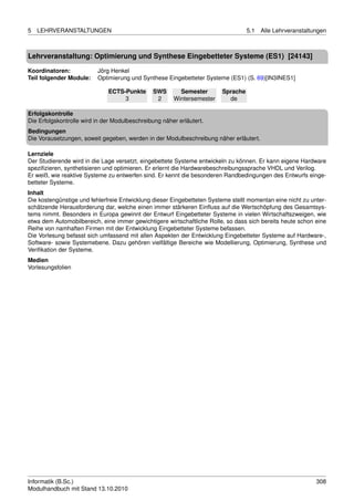 5   LEHRVERANSTALTUNGEN                                                           5.1   Alle Lehrveranstaltungen



Lehrveranstaltung: Optimierung und Synthese Eingebetteter Systeme (ES1) [24143]

Koordinatoren:            Jörg Henkel
Teil folgender Module:    Optimierung und Synthese Eingebetteter Systeme (ES1) (S. 69)[IN3INES1]

                              ECTS-Punkte      SWS       Semester       Sprache
                                   3            2      Wintersemester     de

Erfolgskontrolle
Die Erfolgskontrolle wird in der Modulbeschreibung näher erläutert.
Bedingungen
Die Vorausetzungen, soweit gegeben, werden in der Modulbeschreibung näher erläutert.

Lernziele
Der Studierende wird in die Lage versetzt, eingebettete Systeme entwickeln zu können. Er kann eigene Hardware
speziﬁzieren, synthetisieren und optimieren. Er erlernt die Hardwarebeschreibungssprache VHDL und Verilog.
Er weiß, wie reaktive Systeme zu entwerfen sind. Er kennt die besonderen Randbedingungen des Entwurfs einge-
betteter Systeme.
Inhalt
Die kostengünstige und fehlerfreie Entwicklung dieser Eingebetteten Systeme stellt momentan eine nicht zu unter-
schätzende Herausforderung dar, welche einen immer stärkeren Einﬂuss auf die Wertschöpfung des Gesamtsys-
tems nimmt. Besonders in Europa gewinnt der Entwurf Eingebetteter Systeme in vielen Wirtschaftszweigen, wie
etwa dem Automobilbereich, eine immer gewichtigere wirtschaftliche Rolle, so dass sich bereits heute schon eine
Reihe von namhaften Firmen mit der Entwicklung Eingebetteter Systeme befassen.
Die Vorlesung befasst sich umfassend mit allen Aspekten der Entwicklung Eingebetteter Systeme auf Hardware-,
Software- sowie Systemebene. Dazu gehören vielfältige Bereiche wie Modellierung, Optimierung, Synthese und
Veriﬁkation der Systeme.
Medien
Vorlesungsfolien




Informatik (B.Sc.)                                                                                          308
Modulhandbuch mit Stand 13.10.2010
 