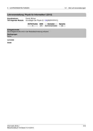 5   LEHRVERANSTALTUNGEN                                                       5.1   Alle Lehrveranstaltungen



Lehrveranstaltung: Physik für Informatiker I [2312]

Koordinatoren:            Feindt, Blümer
Teil folgender Module:    Grundlagen der Physik (S. 138)[IN3PHYPHY1]

                             ECTS-Punkte       SWS        Semester      Sprache
                                  6             3/1    Sommersemester     de

Erfolgskontrolle
Die Erfolgskontrolle wird in der Modulbeschreibung erläutert.
Bedingungen
Keine.

Lernziele
Inhalt




Informatik (B.Sc.)                                                                                      310
Modulhandbuch mit Stand 13.10.2010
 