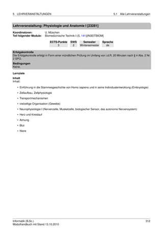 5   LEHRVERANSTALTUNGEN                                                            5.1   Alle Lehrveranstaltungen



Lehrveranstaltung: Physiologie und Anatomie I [23281]

Koordinatoren:             U. Müschen
Teil folgender Module:     Biomedizinische Technik I (S. 141)[IN3EITBIOM]

                               ECTS-Punkte     SWS       Semester        Sprache
                                    3           2      Wintersemester      de

Erfolgskontrolle
Die Erfolgskontrolle erfolgt in Form einer mündlichen Prüfung im Umfang von i.d.R. 20 Minuten nach § 4 Abs. 2 Nr.
2 SPO.
Bedingungen
Keine.

Lernziele
Inhalt
Inhalt:

    • Einführung in die Stammesgeschichte von Homo sapiens und in seine Individualentwicklung (Embryologie)
    • Zellaufbau, Zellphysiologie
    • Transportmechanismen

    • vielzellige Organisation (Gewebe)
    • Neurophysiologie I (Nervenzelle, Muskelzelle, biologischer Sensor, das autonome Nervensystem)
    • Herz und Kreislauf
    • Atmung

    • Blut
    • Niere




Informatik (B.Sc.)                                                                                           312
Modulhandbuch mit Stand 13.10.2010
 