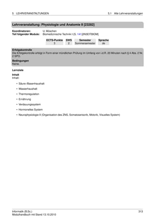 5   LEHRVERANSTALTUNGEN                                                           5.1   Alle Lehrveranstaltungen



Lehrveranstaltung: Physiologie und Anatomie II [23282]

Koordinatoren:             U. Müschen
Teil folgender Module:     Biomedizinische Technik I (S. 141)[IN3EITBIOM]

                             ECTS-Punkte      SWS        Semester         Sprache
                                  3            2      Sommersemester        de

Erfolgskontrolle
Die Erfolgskontrolle erfolgt in Form einer mündlichen Prüfung im Umfang von i.d.R. 20 Minuten nach § 4 Abs. 2 Nr.
2 SPO.
Bedingungen
Keine.

Lernziele
Inhalt
Inhalt:

    • Säure-/Basenhaushalt
    • Wasserhaushalt
    • Thermoregulation

    • Ernährung
    • Verdauungssystem
    • Hormonelles System
    • Neurophysiologie II (Organisation des ZNS, Somatosensorik, Motorik, Visuelles System)




Informatik (B.Sc.)                                                                                           313
Modulhandbuch mit Stand 13.10.2010
 