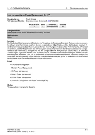 5   LEHRVERANSTALTUNGEN                                                            5.1   Alle Lehrveranstaltungen



Lehrveranstaltung: Power Management [24127]

Koordinatoren:            Frank Bellosa
Teil folgender Module:    Energiebewusste Systeme (S. 95)[IN3INEBS]

                              ECTS-Punkte       SWS       Semester       Sprache
                                   3             2      Wintersemester     de

Erfolgskontrolle
Die Erfolgskontrolle wird in der Modulbeschreibung erläutert.
Bedingungen
Keine.

Lernziele
Der Student soll Mechanismen und Strategien zur Verwaltung der Ressource Energie in Rechnersystemen kennen.
Er soll zum einen Kenntnisse erwerben über die verschiedenen Möglichkeiten, welche die Hardware bietet um ih-
ren Energieverbrauch zu beeinﬂussen, sowie über die Auswirkungen, die dies auf die Performance hat. Weiter soll
er verstehen, welche Möglichkeiten das Betriebssystem besitzt, Informationen über Energiezustände und Energie-
verbrauch der Hardware zu erlangen und wie der Energieverbrauch dem jeweiligen Verursacher, z.B. einzelnen
Anwendungen, zugeordnet werden kann. Schließlich soll er Einblicke in verschiedene Strategien erhalten, die das
Betriebssystem anwenden kann, um in seiner Rolle als Verwalter von Betriebsmitteln die Ressource Energie, die
in heutigen Betriebssystemen immer noch eine untergeordnete Rolle spielt, gezielt zu verwalten und dabei die von
der Hardware angebotenen Betriebsmodi optimal auszunutzen.
Inhalt

    • CPU Power Management
    • Memory Power Management

    • I/O Power Management
    • Battery Power Management
    • Cluster Power Management
    • Advanced Conﬁguration and Power Interface (ACPI)

Medien
Vorlesungsfolien in englischer Sprache




Informatik (B.Sc.)                                                                                           314
Modulhandbuch mit Stand 13.10.2010
 