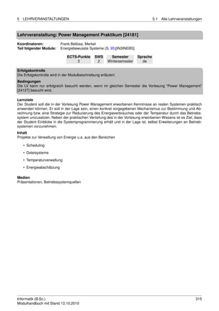 5   LEHRVERANSTALTUNGEN                                                            5.1   Alle Lehrveranstaltungen



Lehrveranstaltung: Power Management Praktikum [24181]

Koordinatoren:             Frank Bellosa, Merkel
Teil folgender Module:     Energiebewusste Systeme (S. 95)[IN3INEBS]

                              ECTS-Punkte       SWS       Semester       Sprache
                                   3             2      Wintersemester     de

Erfolgskontrolle
Die Erfolgskontrolle wird in der Modulbeschreibung erläutert.
Bedingungen
Die LV kann nur erfolgreich besucht werden, wenn im gleichen Semester die Vorlesung “Power Management”
[24127] besucht wird.

Lernziele
Der Student soll die in der Vorlesung Power Management erworbenen Kenntnisse an realen Systemen praktisch
anwenden können. Er soll in der Lage sein, einen konkret vorgegebenen Mechanismus zur Bestimmung und Ab-
rechnung bzw. eine Strategie zur Reduzierung des Energieverbrauches oder der Temperatur durch das Betriebs-
system umzusetzen. Neben der praktischen Vertiefung des in der Vorlesung erworbenen Wissens ist es Ziel, dass
der Student Einblicke in die Systemprogrammierung erhält und in der Lage ist, selbst Erweiterungen an Betrieb-
systemen vorzunehmen.
Inhalt
Projekte zur Verwaltung von Energie u.a. aus den Bereichen

    • Scheduling
    • Dateisysteme
    • Temperaturverwaltung

    • Energieabschätzung

Medien
Präsentationen, Betriebssystemquellen




Informatik (B.Sc.)                                                                                           315
Modulhandbuch mit Stand 13.10.2010
 