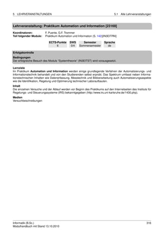 5   LEHRVERANSTALTUNGEN                                                          5.1   Alle Lehrveranstaltungen



Lehrveranstaltung: Praktikum Automation und Information [23169]

Koordinatoren:            F. Puente, G.F. Trommer
Teil folgender Module:    Praktikum Automation und Information (S. 142)[IN3EITPAI]

                             ECTS-Punkte     SWS        Semester         Sprache
                                  6           0/4    Sommersemester        de

Erfolgskontrolle
Bedingungen
Der erfolgreiche Besuch des Moduls “Systemtheorie” (IN3EITST) wird vorausgesetzt.

Lernziele
Im Praktikum Automation und Information werden einige grundlegende Verfahren der Automatisierungs- und
Informationstechnik behandelt und von den Studierenden selbst erprobt. Das Spektrum umfasst neben Informa-
tionstechnischen Inhalten wie Datenerfassung, Messtechnik und Bildverarbeitung auch Automatisierungsaspekte
wie die Identiﬁkation, Regelung und Optimierung technischer Laboraufbauten.
Inhalt
Die einzelnen Versuche und der Ablauf werden vor Beginn des Praktikums auf den Internetseiten des Instituts für
Regelungs- und Steuerungssysteme (IRS) bekanntgegeben (http://www.irs.uni-karlsruhe.de/1430.php).
Medien
Versuchbeschreibungen




Informatik (B.Sc.)                                                                                         316
Modulhandbuch mit Stand 13.10.2010
 