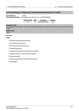 5   LEHRVERANSTALTUNGEN                                                           5.1   Alle Lehrveranstaltungen



Lehrveranstaltung: Praktikum für biomedizinische Messtechnik [23276]

Koordinatoren:               A. Bolz
Teil folgender Module:       Biomedizinische Technik I (S. 141)[IN3EITBIOM]

                               ECTS-Punkte      SWS       Semester        Sprache
                                    6            4     Sommersemester       de

Erfolgskontrolle
Die Erfolgskontrolle erfolgt in Form einer mündlichen Prüfung im Umfang von i.d.R. 20 Minuten nach § 4 Abs. 2 Nr.
2 SPO.
Bedingungen
Keine.

Lernziele
Inhalt

    • Biomedizinische Signalverarbeitung
    • Invasive Blutdruckmessung
    • Nicht-invasive Blutdruckmessung
    • Elektrokardiographie

    • Verstärkertechnologien für bioelektrische Signale
    • Impedanzmessung in menschlichem Gewebe
    • Elektrostimulation

    • Elektromyographie und Muskelkontraktionskraft
    • Hämatologie




Informatik (B.Sc.)                                                                                           317
Modulhandbuch mit Stand 13.10.2010
 