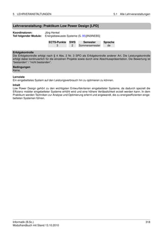 5   LEHRVERANSTALTUNGEN                                                           5.1   Alle Lehrveranstaltungen



Lehrveranstaltung: Praktikum Low Power Design [LPD]

Koordinatoren:            Jörg Henkel
Teil folgender Module:    Energiebewusste Systeme (S. 95)[IN3INEBS]

                             ECTS-Punkte      SWS        Semester         Sprache
                                  3            2      Sommersemester        de

Erfolgskontrolle
Die Erfolgskontrolle erfolgt nach § 4 Abs. 2 Nr. 3 SPO als Erfolgskontrolle anderer Art. Die Leistungskontrolle
erfolgt dabei kontinuierlich für die einzelnen Projekte sowie durch eine Abschlusspräsentation. Die Bewertung ist
“bestanden” / “nicht bestanden”.
Bedingungen
Keine.

Lernziele
Ein eingebettetes System auf den Leistungsverbrauch hin zu optimieren zu können.
Inhalt
Low Power Design gehört zu den wichtigsten Entwurfskriterien eingebetteter Systeme, da dadurch speziell die
Efﬁzienz mobiler eingebetteter Systeme erhöht wird und eine höhere Verlässlichkeit erzielt werden kann. In dem
Praktikum werden Techniken zur Analyse und Optimierung erlernt und angewandt, die zu energieefﬁzienten einge-
betteten Systemen führen.




Informatik (B.Sc.)                                                                                           318
Modulhandbuch mit Stand 13.10.2010
 