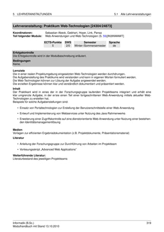 5   LEHRVERANSTALTUNGEN                                                           5.1   Alle Lehrveranstaltungen



Lehrveranstaltung: Praktikum Web-Technologien [24304/24873]

Koordinatoren:            Sebastian Abeck, Gebhart, Hoyer, Link, Pansa
Teil folgender Module:    Web-Anwendungen und Web-Technologien (S. 59)[IN3INWAWT]

                         ECTS-Punkte       SWS             Semester          Sprache
                              5             2/0    Winter-/Sommersemester      de

Erfolgskontrolle
Die Erfolgskontrolle wird in der Modulbeschreibung erläutert.
Bedingungen
Keine.

Lernziele
Die in einer realen Projektumgebung eingesetzten Web-Technologien werden durchdrungen.
Die Aufgabenstellung des Praktikums wird verstanden und kann in eigenen Worten formuliert werden.
Die Web-Technologien können zur Lösung der Aufgabe angewendet werden.
Die erzielten Ergebnisse können klar und verständlich dokumentiert und präsentiert werden.
Inhalt
Der Praktikant wird in eines der in der Forschungsgruppe laufenden Projektteams integriert und erhält eine
klar umgrenzte Aufgabe, in der er/sie einen Teil einer fortgeschrittenen Web-Anwendung mittels aktueller Web-
Technologien zu erstellen hat.
Beispiele für solche Aufgabenstellungen sind:

    • Einsatz von Portaltechnologien zur Erstellung der Benutzerschnittstelle einer Web-Anwendung
    • Entwurf und Implementierung von Webservices unter Nutzung des Java-Rahmenwerks
    • Erweiterung einer Zugriffskontrolle auf eine dienstorientierte Web-Anwendung unter Nutzung einer bestehen-
      den Identitätsmanagementlösung

Medien
Vorlagen zur efﬁzienten Ergebnisdokumentation (z.B. Projektdokumente, Präsentationsmaterial)
Literatur

    • Anleitung der Forschungsgruppe zur Durchführung von Arbeiten im Projektteam
    • Vorlesungsskript „Advanced Web Applications”

Weiterführende Literatur:
Literaturbestand des jeweiligen Projektteams




Informatik (B.Sc.)                                                                                          319
Modulhandbuch mit Stand 13.10.2010
 