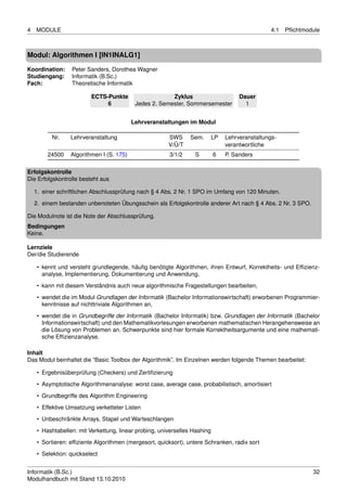 4   MODULE                                                                                        4.1   Pﬂichtmodule



Modul: Algorithmen I [IN1INALG1]

Koordination:     Peter Sanders, Dorothea Wagner
Studiengang:      Informatik (B.Sc.)
Fach:             Theoretische Informatik

                          ECTS-Punkte                    Zyklus                       Dauer
                               6            Jedes 2. Semester, Sommersemester           1


                                           Lehrveranstaltungen im Modul

          Nr.     Lehrveranstaltung                     SWS      Sem.       LP   Lehrveranstaltungs-
                                                        V/Ü/T                    verantwortliche
         24500    Algorithmen I (S. 175)                3/1/2     S         6    P. Sanders

Erfolgskontrolle
Die Erfolgskontrolle besteht aus

    1. einer schriftlichen Abschlussprüfung nach § 4 Abs. 2 Nr. 1 SPO im Umfang von 120 Minuten.
    2. einem bestanden unbenoteten Übungsschein als Erfolgskontrolle anderer Art nach § 4 Abs. 2 Nr. 3 SPO.

Die Modulnote ist die Note der Abschlussprüfung.
Bedingungen
Keine.

Lernziele
Der/die Studierende

     • kennt und versteht grundlegende, häuﬁg benötigte Algorithmen, ihren Entwurf, Korrektheits- und Efﬁzienz-
       analyse, Implementierung, Dokumentierung und Anwendung,
     • kann mit diesem Verständnis auch neue algorithmische Fragestellungen bearbeiten,

     • wendet die im Modul Grundlagen der Informatik (Bachelor Informationswirtschaft) erworbenen Programmier-
       kenntnisse auf nichttriviale Algorithmen an,
     • wendet die in Grundbegriffe der Informatik (Bachelor Informatik) bzw. Grundlagen der Informatik (Bachelor
       Informationswirtschaft) und den Mathematikvorlesungen erworbenen mathematischen Herangehensweise an
       die Lösung von Problemen an. Schwerpunkte sind hier formale Korrektheitsargumente und eine mathemati-
       sche Efﬁzienzanalyse.

Inhalt
Das Modul beinhaltet die “Basic Toolbox der Algorithmik”. Im Einzelnen werden folgende Themen bearbeitet:

     • Ergebnisüberprüfung (Checkers) und Zertiﬁzierung
     • Asymptotische Algorithmenanalyse: worst case, average case, probabilistisch, amortisiert
     • Grundbegriffe des Algorithm Engineering

     • Effektive Umsetzung verketteter Listen
     • Unbeschränkte Arrays, Stapel und Warteschlangen
     • Hashtabellen: mit Verkettung, linear probing, universelles Hashing
     • Sortieren: efﬁziente Algorithmen (mergesort, quicksort), untere Schranken, radix sort

     • Selektion: quickselect


Informatik (B.Sc.)                                                                                               32
Modulhandbuch mit Stand 13.10.2010
 