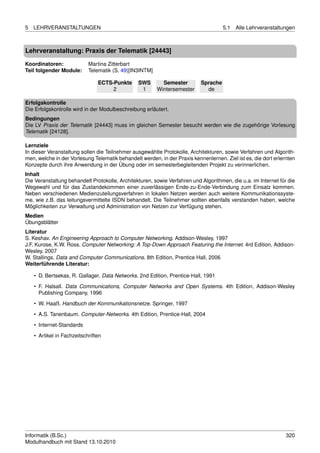 5   LEHRVERANSTALTUNGEN                                                              5.1   Alle Lehrveranstaltungen



Lehrveranstaltung: Praxis der Telematik [24443]

Koordinatoren:              Martina Zitterbart
Teil folgender Module:      Telematik (S. 49)[IN3INTM]

                                ECTS-Punkte     SWS        Semester        Sprache
                                     2           1       Wintersemester      de

Erfolgskontrolle
Die Erfolgskontrolle wird in der Modulbeschreibung erläutert.
Bedingungen
Die LV Praxis der Telematik [24443] muss im gleichen Semester besucht werden wie die zugehörige Vorlesung
Telematik [24128].

Lernziele
In dieser Veranstaltung sollen die Teilnehmer ausgewählte Protokolle, Architekturen, sowie Verfahren und Algorith-
men, welche in der Vorlesung Telematik behandelt werden, in der Praxis kennenlernen. Ziel ist es, die dort erlernten
Konzepte durch ihre Anwendung in der Übung oder im semesterbegleitenden Projekt zu verinnerlichen.
Inhalt
Die Veranstaltung behandelt Protokolle, Architekturen, sowie Verfahren und Algorithmen, die u.a. im Internet für die
Wegewahl und für das Zustandekommen einer zuverlässigen Ende-zu-Ende-Verbindung zum Einsatz kommen.
Neben verschiedenen Medienzuteilungsverfahren in lokalen Netzen werden auch weitere Kommunikationssyste-
me, wie z.B. das leitungsvermittelte ISDN behandelt. Die Teilnehmer sollten ebenfalls verstanden haben, welche
Möglichkeiten zur Verwaltung und Administration von Netzen zur Verfügung stehen.
Medien
Übungsblätter
Literatur
S. Keshav. An Engineering Approach to Computer Networking. Addison-Wesley, 1997
J.F. Kurose, K.W. Ross. Computer Networking: A Top-Down Approach Featuring the Internet. 4rd Edition, Addison-
Wesley, 2007
W. Stallings. Data and Computer Communications. 8th Edition, Prentice Hall, 2006
Weiterführende Literatur:

    • D. Bertsekas, R. Gallager. Data Networks. 2nd Edition, Prentice-Hall, 1991
    • F. Halsall. Data Communications, Computer Networks and Open Systems. 4th Edition, Addison-Wesley
      Publishing Company, 1996

    • W. Haaß. Handbuch der Kommunikationsnetze. Springer, 1997
    • A.S. Tanenbaum. Computer-Networks. 4th Edition, Prentice-Hall, 2004
    • Internet-Standards

    • Artikel in Fachzeitschriften




Informatik (B.Sc.)                                                                                              320
Modulhandbuch mit Stand 13.10.2010
 