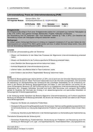 5   LEHRVERANSTALTUNGEN                                                            5.1   Alle Lehrveranstaltungen



Lehrveranstaltung: Praxis der Unternehmensberatung [PUB]

Koordinatoren:             Klemens Böhm, Dürr
Teil folgender Module:     Schlüsselqualiﬁkationen (S. 165)[IN1HOCSQ]

                          ECTS-Punkte      SWS             Semester            Sprache
                               1            2      Winter-/Sommersemester        de

Erfolgskontrolle
Die Erfolgskontrolle erfolgt in Form einer “Erfolgskontrolle anderer Art” und besteht aus mehreren Teilaufgaben (§
4 Abs. 2 Nr. 3 SPO). Dazu gehören Vorträge, Marktstudien, Projekte, Fallstudien und Berichte.
Die Veranstaltung wird mit “bestanden” oder “nicht bestanden” bewertet (§ 7 Abs. 3 SPO). Zum Bestehen der
Veranstaltung müssen alle Teilaufgaben erfolgreich bestanden werden.
Bedingungen
Es müssen weitere Vorlesungen/Seminare im Umfang von insgesamt mindestens 5 LP aus dem Gebiet der Infor-
mationssysteme am Lehrstuhl Prof. Böhm gehört worden sein bzw. im selben Semester belegt werden. Dazu zählt
nicht die Veranstaltung Datenbanksysteme [24516].

Lernziele
Am Ende der Lehrveranstaltung sollen die Teilnehmer

    • Wissen und Verständnis für den Ablauf des Prozesses der Allgemeinen Unternehmensberatung entwickelt
      haben,

    • Wissen und Verständnis für die Funktions-speziﬁsche DV-Beratung entwickelt haben,
    • einen Überblick über Beratungsunternehmen bekommen haben,
    • konkrete Beispiele der Unternehmensberatung kennen,
    • erfahren haben, wie effektive Arbeit im Team funktioniert, sowie

    • einen Einblick in das beruﬂiche Tätigkkeitsfeld “Beratung” bekommen haben.

Inhalt
Der Markt für Beratungsleistungen wächst jährlich um 20% und ist damit eine der führenden Wachstumsbranchen
und Arbeitsfelder der Zukunft. Dieser Trend wird insbesondere durch die Informatik vorangetrieben. Dort verschiebt
die Verbreitung von Standardsoftware den Schwerpunkt des zukünftigen Arbeitsfeldes von der Entwicklung ver-
mehrt in den Bereich der Beratung. Beratungsleistungen sind dabei i.a. sehr breit deﬁniert und reichen von der
reinen DV-bezogenen Beratung (z.B. SAP Einführung) bis hin zur strategischen Unternehmensberatung (Strategie,
Organisation etc.). Entgegen verbreiteter Vorurteile sind hierfür BWL-Kenntnisse nicht zwingend. Dies eröffnet
gerade für Studenten der Informatik den Einstieg in ein abwechslungsreiches und spannendes Arbeitsfeld mit
herausragenden Entwicklungsperspektiven.

In der Vorlesung werden thematisch die Bereiche Allgemeine Unternehmensberatung und Funktions-speziﬁsche
Beratung (am Beispiel der DV-Beratung) behandelt. Die Struktur der Vorlesung orientiert sich dabei an den Phasen
eines Beratungsprojekts:

    • Diagnose: Der Berater als analytischer Problemlöser.
    • Strategische Neuausrichtung/Neugestaltung der Kernprozesse: Optimierung/Neugestaltung wesentlicher Un-
      ternehmensfunktionen zur Lösung des diagnostizierten Problems in gemeinschaftlicher Arbeit mit dem Klien-
      ten.

    • Umsetzung: Verankerung der Maßnamen in der Klientenorganisation zur Sicherstellung der Implementierung.

Thematische Schwerpunkte der Vorlesung sind:

    • Elementare Problemlösung: Problemdeﬁnition, Strukturierung von Problemen und Fokussierung durch An-
      wendung von Werkzeugen (z.B. Logik- und Hypothesenbäume), Kreativitätstechniken, Lösungssysteme etc.


Informatik (B.Sc.)                                                                                            321
Modulhandbuch mit Stand 13.10.2010
 