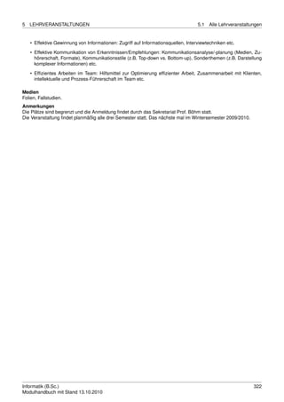 5   LEHRVERANSTALTUNGEN                                                            5.1   Alle Lehrveranstaltungen


    • Effektive Gewinnung von Informationen: Zugriff auf Informationsquellen, Interviewtechniken etc.
    • Effektive Kommunikation von Erkenntnissen/Empfehlungen: Kommunikationsanalyse/-planung (Medien, Zu-
      hörerschaft, Formate), Kommunikationsstile (z.B. Top-down vs. Bottom-up), Sonderthemen (z.B. Darstellung
      komplexer Informationen) etc.
    • Efﬁzientes Arbeiten im Team: Hilfsmittel zur Optimierung efﬁzienter Arbeit, Zusammenarbeit mit Klienten,
      intellektuelle und Prozess-Führerschaft im Team etc.

Medien
Folien, Fallstudien.
Anmerkungen
Die Plätze sind begrenzt und die Anmeldung ﬁndet durch das Sekretariat Prof. Böhm statt.
Die Veranstaltung ﬁndet planmäßig alle drei Semester statt. Das nächste mal im Wintersemester 2009/2010.




Informatik (B.Sc.)                                                                                           322
Modulhandbuch mit Stand 13.10.2010
 