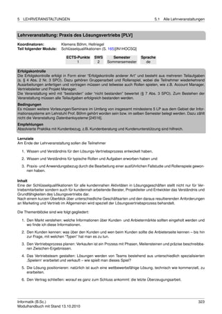 5   LEHRVERANSTALTUNGEN                                                            5.1   Alle Lehrveranstaltungen



Lehrveranstaltung: Praxis des Lösungsvertriebs [PLV]

Koordinatoren:             Klemens Böhm, Hellriegel
Teil folgender Module:     Schlüsselqualiﬁkationen (S. 165)[IN1HOCSQ]

                              ECTS-Punkte     SWS        Semester         Sprache
                                   1           2      Sommersemester        de

Erfolgskontrolle
Die Erfolgskontrolle erfolgt in Form einer “Erfolgskontrolle anderer Art” und besteht aus mehreren Teilaufgaben
(s. § 4 Abs. 2 Nr. 3 SPO). Dazu gehören Gruppenarbeit und Rollenspiel, wobei die Teilnehmer wiederkehrend
Ausarbeitungen anfertigen und vortragen müssen und teilweise auch Rollen spielen, wie z.B. Account Manager,
Vertriebsleiter und Projekt Manager.
Die Veranstaltung wird mit “bestanden” oder “nicht bestanden” bewertet (§ 7 Abs. 3 SPO). Zum Bestehen der
Veranstaltung müssen alle Teilaufgaben erfolgreich bestanden werden.
Bedingungen
Es müssen weitere Vorlesungen/Seminare im Umfang von insgesamt mindestens 5 LP aus dem Gebiet der Infor-
mationssysteme am Lehrstuhl Prof. Böhm gehört worden sein bzw. im selben Semester belegt werden. Dazu zählt
nicht die Veranstaltung Datenbanksysteme [24516].
Empfehlungen
Absolvierte Praktika mit Kundenbezug, z.B. Kundenberatung und Kundenunterstützung sind hilfreich.

Lernziele
Am Ende der Lehrveranstaltung sollen die Teilnehmer

    1. Wissen und Verständnis für den Lösungs-Vertriebsprozess entwickelt haben,
    2. Wissen und Verständnis für typische Rollen und Aufgaben erworben haben und

    3. Praxis- und Anwendungsbezug durch die Bearbeitung einer ausführlichen Fallstudie und Rollenspiele gewon-
       nen haben.

Inhalt
Eine der Schlüsselqualiﬁkationen für alle kundennahen Aktivitäten in Lösungsgeschäften stellt nicht nur für Ver-
triebsmitarbeiter sondern auch für kundennah arbeitende Berater, Projektleiter und Entwickler das Verständnis und
Grundfähigkeiten des Lösungsvertriebs dar.
Nach einem kurzen Überblick über unterschiedliche Geschäftsarten und den daraus resultierenden Anforderungen
an Marketing und Vertrieb im Allgemeinen wird speziell der Lösungsvertriebsprozess behandelt.

Die Themenblöcke sind wie folgt gegliedert:

    1. Den Markt verstehen: welche Informationen über Kunden- und Anbietermärkte sollten eingeholt werden und
       wo ﬁnde ich diese Informationen.
    2. Den Kunden kennen: was über den Kunden und wen beim Kunden sollte die Anbieterseite kennen – bis hin
       zur Frage, mit welchen “Typen” hat man es zu tun.
    3. Den Vertriebsprozess planen: Verkaufen ist ein Prozess mit Phasen, Meilensteinen und präzise beschreibba-
       ren Zwischen-Ergebnissen.
    4. Das Vertriebsteam gestalten: Lösungen werden von Teams bestehend aus unterschiedlich spezialisierten
       ‚Spielern‘ erarbeitet und verkauft – wie spielt man dieses Spiel?

    5. Die Lösung positionieren: natürlich ist auch eine wettbewerbsfähige Lösung, technisch wie kommerziell, zu
       erarbeiten.
    6. Den Vertrag schließen: worauf es ganz zum Schluss ankommt: die letzte Überzeugungsarbeit.




Informatik (B.Sc.)                                                                                           323
Modulhandbuch mit Stand 13.10.2010
 