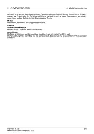 5   LEHRVERANSTALTUNGEN                                                        5.1   Alle Lehrveranstaltungen


Auf Basis einer aus der Realität stammenden Fallstudie haben die Studierenden die Gelegenheit in Gruppen-
arbeiten und Rollenspielen das Gehörte zu reﬂektieren und zu üben und so ersten Realitätsbezug herzustellen.
Angereichert wird der Stoff durch viele Beispiele aus der Praxis.
Medien
Präsentation, Fallstudien- und Gruppenarbeitsmaterial.
Literatur
Weiterführende Literatur:
Reiner Czichos: Creaktives Account-Management.
Anmerkungen
Die Plätze sind begrenzt und die Anmeldung ﬁndet durch das Sekretariat Prof. Böhm statt.
Die Veranstaltung ﬁndet planmäßig alle drei Semester statt. Das nächste mal voraussichtlich im Wintersemester
2010/2011.




Informatik (B.Sc.)                                                                                       324
Modulhandbuch mit Stand 13.10.2010
 