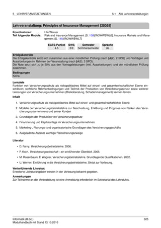 5   LEHRVERANSTALTUNGEN                                                              5.1   Alle Lehrveranstaltungen



Lehrveranstaltung: Principles of Insurance Management [25055]

Koordinatoren:              Ute Werner
Teil folgender Module:      Risk and Insurance Management (S. 109)[IN3WWBWL6], Insurance Markets and Mana-
                            gement (S. 110)[IN3WWBWL7]

                               ECTS-Punkte      SWS        Semester           Sprache
                                   4.5           3/0    Sommersemester          de

Erfolgskontrolle
Die Erfolgskontrolle setzt sich zusammen aus einer mündlichen Prüfung (nach §4(2), 2 SPO) und Vorträgen und
Ausarbeitungen im Rahmen der Veranstaltung (nach §4(2), 3 SPO).
Die Note setzt sich zu je 50% aus den Vortragsleistungen (inkl. Ausarbeitungen) und der mündlichen Prüfung
zusammen.
Bedingungen
Keine.

Lernziele
Funktion von Versicherungsschutz als risikopolitisches Mittel auf einzel- und gesamtwirtschaftlicher Ebene ein-
schätzen; rechtliche Rahmenbedingungen und Technik der Produktion von Versicherungsschutz sowie weiterer
Leistungen von Versicherungsunternehmen (Risikoberatung, Schadenmanagement) kennen lernen.
Inhalt

    1. Versicherungsschutz als risikopolitisches Mittel auf einzel- und gesamtwirtschaftlicher Ebene
    2. Modelle der Versicherungsbetriebslehre zur Beschreibung, Erklärung und Prognose von Risiken des Versi-
       cherungsunternehmens und seiner Kunden
    3. Grundlagen der Produktion von Versicherungsschutz

    4. Finanzierung und Kapitalanlage im Versicherungsunternehmen
    5. Marketing-, Planungs- und organisatorische Grundlagen des Versicherungsgeschäfts
    6. Ausgewählte Aspekte wichtiger Versicherungszweige

Literatur

     • D. Farny. Versicherungsbetriebslehre. 2006.
     • P. Koch. Versicherungswirtschaft - ein einführender Überblick. 2005.

     • M. Rosenbaum, F. Wagner. Versicherungsbetriebslehre. Grundlegende Qualiﬁkationen. 2002.
     • U. Werner. Einführung in die Versicherungsbetriebslehre. Skript zur Vorlesung.

Weiterführende Literatur:
Erweiterte Literaturangaben werden in der Vorlesung bekannt gegeben.
Anmerkungen
Zur Teilnahme an der Veranstaltung ist eine Anmeldung erforderlich im Sekretariat des Lehrstuhls.




Informatik (B.Sc.)                                                                                             325
Modulhandbuch mit Stand 13.10.2010
 