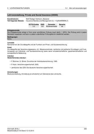 5   LEHRVERANSTALTUNGEN                                                              5.1   Alle Lehrveranstaltungen



Lehrveranstaltung: Private and Social Insurance [25050]

Koordinatoren:            Wolf-Rüdiger Heilmann, Besserer
Teil folgender Module:    Insurance Markets and Management (S. 110)[IN3WWBWL7]

                              ECTS-Punkte       SWS      Semester          Sprache
                                  2.5            2/0   Wintersemester        de

Erfolgskontrolle
Die Erfolgskontrolle erfolgt in Form einer schriftlichen Prüfung (nach §4(2), 1 SPO). Die Prüfung wird in jedem
Semester angeboten und kann zu jedem ordentlichen Prüfungstermin wiederholt werden.
Bedingungen
Keine.

Lernziele
Kennenlernen der Grundbegriffe und der Funktion von Privat- und Sozialversicherung.
Inhalt
Grundbegriffe des Versicherungswesens, d.h. Wesensmerkmale, rechtliche und politische Grundlagen und Funk-
tionsweise von Individual- und Sozialversicherung sowie deren einzelwirtschaftliche, gesamtwirtschaftliche und
sozialpolitische Bedeutung.
Literatur
Weiterführende Literatur:

    • F. Büchner, G. Winter. Grundriss der Individualversicherung. 1995.
    • P. Koch. Versicherungswirtschaft. 2005.
    • Jahrbücher des GDV. Die deutsche Versicherungswirtschaft.

Anmerkungen
Blockveranstaltung, Anmeldung ist erforderlich am Sekretariat des Lehrstuhls.




Informatik (B.Sc.)                                                                                             326
Modulhandbuch mit Stand 13.10.2010
 