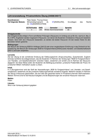 5   LEHRVERANSTALTUNGEN                                                            5.1   Alle Lehrveranstaltungen



Lehrveranstaltung: Privatrechtliche Übung [24506/24017]

Koordinatoren:            Peter Sester, Thomas Dreier
Teil folgender Module:    Wirtschaftsprivatrecht   (S.       97)[IN3INJUR2],      Grundlagen       des      Rechts
                          (S. 100)[IN3INRECHTEM]

                         ECTS-Punkte      SWS             Semester             Sprache
                              3            2/0    Winter-/Sommersemester         de

Erfolgskontrolle
Die Erfolgskontrolle erfolgt in Form schriftlicher Prüfungen (Klausuren) im Umfang von je 90 min. nach § 4, Abs. 2
Nr. 3 SPO. Angeboten werden insgesamt 5 Klausuren, von denen die Studenten mindestens 2 Klausuren bestehen
müssen. Sind mehr als 2 Klausuren bestanden, so werden die beiden Klausuren mit den besten Noten für den
benoteten Schein gewertet.
Bedingungen
Der Besuch der Vorlesung BGB für Anfänger [24012] oder einer vergleichbaren Einführung in das Zivilrecht ist Vor-
aussetzung; der Besuch der Vorlesungen BGB für Fortgeschrittene [24504] sowie Handels- und Gesellschaftsrecht
[24011] wird sehr empfohlen.

Lernziele
Ziel der Übung ist die vertiefende Einübung der Fallösungstechnik (Anspruchsaufbau, Gutachtenstil). Zugleich
wird das rechtliche Grundlagenwissen, das die Studenten im Rahmen der Vorlesungen “BGB für Fortgeschrittene”
und “Handels- und Gesellschaftsrecht” erworben haben, wiederholt und vertieft und im Rahmen der Klausuren
abgeprüft. Auf diese Weise sollen die Studenten die Befähigung erwerben, juristische Problemfälle der Praxis mit
juristischen Mitteln methodisch sauber zu lösen.
Inhalt
In 5 Übungsterminen wird der Stoff der Veranstaltungen „BGB für Fortgeschrittene” und „Handels- und Gesell-
schaftsrecht” wiederholt und die juristische Fallösungsmethode vertiefend eingeübt. Weiterhin werden im Rahmen
der Übung 5 Klausuren geschrieben, die sich über den gesamten bisher im Privatrecht erlernetn Stoff erstrecken.
Weitere Termine sind für die Klaussurrückgabe und die Besprechungen der einzelnen Klausuren reserviert.
Medien
Folien
Literatur
Wird in der Vorlesung bekannt gegeben




Informatik (B.Sc.)                                                                                            327
Modulhandbuch mit Stand 13.10.2010
 