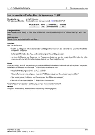 5   LEHRVERANSTALTUNGEN                                                           5.1   Alle Lehrveranstaltungen



Lehrveranstaltung: Product Lifecycle Management [21350]

Koordinatoren:           Jivka Ovtcharova
Teil folgender Module:   Product Lifecycle Management (S. 160)[IN3MACHPLM]

                             ECTS-Punkte      SWS       Semester        Sprache
                                  6            3/1    Wintersemester      de

Erfolgskontrolle
Die Erfolgskontrolle erfolgt in Form einer schriftlichen Prüfung im Umfang von 90 Minuten nach § 4 Abs. 2 Nr. 1
SPO.
Bedingungen
Werden in der Modulbeschreibung erläutert.

Lernziele
Der/ die Studierende

    • besitzt grundlegende Informationen über vielfältigen Informationen, die während des gesamten Produktle-
      benszyklus entstehen,
    • beherrscht Methoden des PLM zur Durchführung von Geschäftsprozessen,
    • versteht die Planung und Steuerung von Ressourcen, basierend auf den verwendeten Methoden der Infor-
      mationsverarbeitung (Informationsﬂussgestaltung und Datenmodellierung).

Inhalt
In der Vorlesung wird der Management- und Organisationsansatz des Product Lifecycle Management dargestellt.
Dabei wird auf folgende grundlegende Problemstellungen eingegangen:

    • Welche Anforderungen werden an PLM gestellt?
    • Welche Funktionen und Aufgaben muss ein PLM-System aufgrund der Anforderungen erfüllen?
    • Wie werden diese Funktionen und Aufgaben auf der IT-Ebene umgesetzt?

    • Welches Nutzenpotential bietet PLM heutigen Unternehmen?

Welche Kosten verursacht die Einführung von PLM in einem Unternehmen?
Medien
Skript zur Veranstaltung, Passwort wird in Vorlesung bekanntgegeben.




Informatik (B.Sc.)                                                                                          328
Modulhandbuch mit Stand 13.10.2010
 