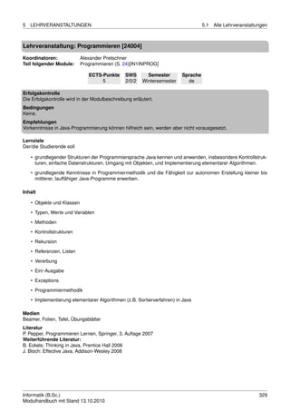 5   LEHRVERANSTALTUNGEN                                                            5.1   Alle Lehrveranstaltungen



Lehrveranstaltung: Programmieren [24004]

Koordinatoren:              Alexander Pretschner
Teil folgender Module:      Programmieren (S. 24)[IN1INPROG]

                               ECTS-Punkte      SWS       Semester       Sprache
                                    5           2/0/2   Wintersemester     de

Erfolgskontrolle
Die Erfolgskontrolle wird in der Modulbeschreibung erläutert.
Bedingungen
Keine.
Empfehlungen
Vorkenntnisse in Java-Programmierung können hilfreich sein, werden aber nicht vorausgesetzt.

Lernziele
Der/die Studierende soll

    • grundlegender Strukturen der Programmiersprache Java kennen und anwenden, insbesondere Kontrollstruk-
      turen, einfache Datenstrukturen, Umgang mit Objekten, und Implementierung elementarer Algorithmen.
    • grundlegende Kenntnisse in Programmiermethodik und die Fähigkeit zur autonomen Erstellung kleiner bis
      mittlerer, lauffähiger Java-Programme erwerben.

Inhalt

    • Objekte und Klassen

    • Typen, Werte und Variablen
    • Methoden
    • Kontrollstrukturen

    • Rekursion
    • Referenzen, Listen
    • Vererbung
    • Ein/-Ausgabe

    • Exceptions
    • Programmiermethodik
    • Implementierung elementarer Algorithmen (z.B. Sortierverfahren) in Java

Medien
Beamer, Folien, Tafel, Übungsblätter
Literatur
P. Pepper, Programmieren Lernen, Springer, 3. Auﬂage 2007
Weiterführende Literatur:
B. Eckels: Thinking in Java. Prentice Hall 2006
J. Bloch: Effective Java, Addison-Wesley 2008




Informatik (B.Sc.)                                                                                           329
Modulhandbuch mit Stand 13.10.2010
 