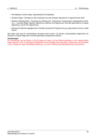 4   MODULE                                                                                   4.1   Pﬂichtmodule


    • Prioritätslisten: binäre Heaps, addressierbare Prioritätslisten
    • Sortierte Folgen / Suchbäume: Wie unterstützt man alle wichtigen Operationen in logarithmischer Zeit?

    • Graphen (Repräsentation, Traversierung: Breitensuche, Tiefensuche, Anwendungen (topologisches Sortie-
      ren,...), Kürzeste Wege: Dijkstra’s Algorithmus, Bellman-Ford Algorithmus, Minimale Spannbäume: Kruskals
      Algorithmus, Jarnik-Prim Algorithmus)
    • Generische Optimierungsalgorithmen (Greedy, Dynamische Programmierung, systematische Suche, Lokale
      Suche)

(Die obige Liste wird von verschiedenen Dozenten leicht variiert, z.B. können unterschiedliche Algorithmen für
Sortieren, kürzeste Wege oder minimale Spannbäume besprochen werden)
Anmerkungen
Für Studierende, die das Modul im SS 09 begonnen haben und die Mittsemesterklausur nicht mitgeschrieben
haben, besteht im SS 10 letztmalig die Möglichkeit, diese Erfolgskontrolle abzulegen. Studierende, die das Modul
im SS 10 beginnen, legen die Mittsemesterklausur nur noch im Rahmen des Übungsscheines unbenotet ab.




Informatik (B.Sc.)                                                                                            33
Modulhandbuch mit Stand 13.10.2010
 