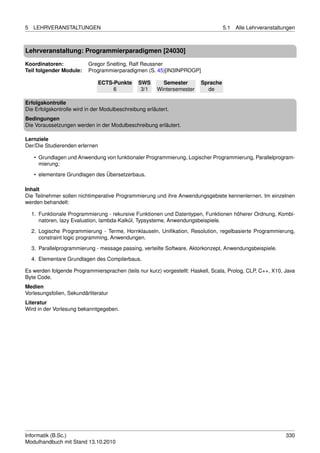 5   LEHRVERANSTALTUNGEN                                                            5.1   Alle Lehrveranstaltungen



Lehrveranstaltung: Programmierparadigmen [24030]

Koordinatoren:            Gregor Snelting, Ralf Reussner
Teil folgender Module:    Programmierparadigmen (S. 45)[IN3INPROGP]

                                ECTS-Punkte     SWS       Semester       Sprache
                                     6           3/1    Wintersemester     de

Erfolgskontrolle
Die Erfolgskontrolle wird in der Modulbeschreibung erläutert.
Bedingungen
Die Voraussetzungen werden in der Modulbeschreibung erläutert.

Lernziele
Der/Die Studierenden erlernen

     • Grundlagen und Anwendung von funktionaler Programmierung, Logischer Programmierung, Parallelprogram-
       mierung;
     • elementare Grundlagen des Übersetzerbaus.

Inhalt
Die Teilnehmer sollen nichtimperative Programmierung und ihre Anwendungsgebiete kennenlernen. Im einzelnen
werden behandelt:

    1. Funktionale Programmierung - rekursive Funktionen und Datentypen, Funktionen höherer Ordnung, Kombi-
       natoren, lazy Evaluation, lambda-Kalkül, Typsysteme, Anwendungsbeispiele.
    2. Logische Programmierung - Terme, Hornklauseln, Uniﬁkation, Resolution, regelbasierte Programmierung,
       constraint logic programming, Anwendungen.
    3. Parallelprogrammierung - message passing, verteilte Software, Aktorkonzept, Anwendungsbeispiele.
    4. Elementare Grundlagen des Compilerbaus.

Es werden folgende Programmiersprachen (teils nur kurz) vorgestellt: Haskell, Scala, Prolog, CLP, C++, X10, Java
Byte Code.
Medien
Vorlesungsfolien, Sekundärliteratur
Literatur
Wird in der Vorlesung bekanntgegeben.




Informatik (B.Sc.)                                                                                           330
Modulhandbuch mit Stand 13.10.2010
 