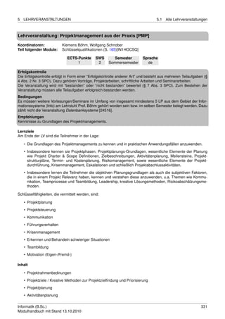 5   LEHRVERANSTALTUNGEN                                                            5.1   Alle Lehrveranstaltungen



Lehrveranstaltung: Projektmanagement aus der Praxis [PMP]

Koordinatoren:             Klemens Böhm, Wolfgang Schnober
Teil folgender Module:     Schlüsselqualiﬁkationen (S. 165)[IN1HOCSQ]

                              ECTS-Punkte       SWS      Semester          Sprache
                                   1             2    Sommersemester         de

Erfolgskontrolle
Die Erfolgskontrolle erfolgt in Form einer “Erfolgskontrolle anderer Art” und besteht aus mehreren Teilaufgaben (§
4 Abs. 2 Nr. 3 SPO). Dazu gehören Vorträge, Projektarbeiten, schriftliche Arbeiten und Seminararbeiten.
Die Veranstaltung wird mit “bestanden” oder “nicht bestanden” bewertet (§ 7 Abs. 3 SPO). Zum Bestehen der
Veranstaltung müssen alle Teilaufgaben erfolgreich bestanden werden.
Bedingungen
Es müssen weitere Vorlesungen/Seminare im Umfang von insgesamt mindestens 5 LP aus dem Gebiet der Infor-
mationssysteme (Info) am Lehrstuhl Prof. Böhm gehört worden sein bzw. im selben Semester belegt werden. Dazu
zählt nicht die Veranstaltung Datenbanksysteme [24516].
Empfehlungen
Kenntnisse zu Grundlagen des Projektmanagements.

Lernziele
Am Ende der LV sind die Teilnehmer in der Lage:

    • Die Grundlagen des Projektmanagements zu kennen und in praktischen Anwendungsfällen anzuwenden.
    • Insbesondere kennen sie Projektphasen, Projektplanungs-Grundlagen, wesentliche Elemente der Planung
      wie Projekt Charter & Scope Deﬁnitionen, Zielbeschreibungen, Aktivitätenplanung, Meilensteine, Projekt-
      strukturpläne, Termin- und Kostenplanung, Risikomanagement, sowie wesentliche Elemente der Projekt-
      durchführung, Krisenmanagement, Eskalationen und schließlich Projektabschlussaktivitäten.
    • Insbesondere lernen die Teilnehmer die objektiven Planungsgrundlagen als auch die subjektiven Faktoren,
      die in einem Projekt Relevanz haben, kennen und verstehen diese anzuwenden, u.a. Themen wie Kommu-
      nikation, Teamprozesse und Teambildung, Leadership, kreative Lösungsmethoden, Risikoabschätzungsme-
      thoden.

Schlüsselfähigkeiten, die vermittelt werden, sind:

    • Projektplanung
    • Projektsteuerung
    • Kommunikation
    • Führungsverhalten
    • Krisenmanagement
    • Erkennen und Behandeln schwieriger Situationen
    • Teambildung
    • Motivation (Eigen-/Fremd-)

Inhalt

    • Projektrahmenbedinungen
    • Projektziele / Kreative Methoden zur Projektzielﬁndung und Priorisierung
    • Projektplanung
    • Aktivitätenplanung


Informatik (B.Sc.)                                                                                            331
Modulhandbuch mit Stand 13.10.2010
 