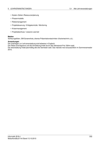 5   LEHRVERANSTALTUNGEN                                                          5.1     Alle Lehrveranstaltungen


    • Kosten-/Zeiten-/Ressourcenplanung
    • Phasenmodelle

    • Risikomanagement
    • Projektsteuerung / Erfolgskontrolle / Monitoring
    • Krisenmanagement

    • Projektabschluss / Lessons Learned

Medien
Vorlesungsfolien, SW-Screenshots, diverse Präsentationstechniken (Kartentechnik u.ä.).
Anmerkungen
Die Unterlagen zur Lehrveranstaltung sind teilweise in Englisch.
Die Plätze sind begrenzt und die Anmeldung ﬁndet durch das Sekretariat Prof. Böhm statt.
Die Veranstaltung ﬁndet planmäßig alle drei Semester statt. Das nächste mal voraussichtlich im Sommersemester
2010.




Informatik (B.Sc.)                                                                                           332
Modulhandbuch mit Stand 13.10.2010
 