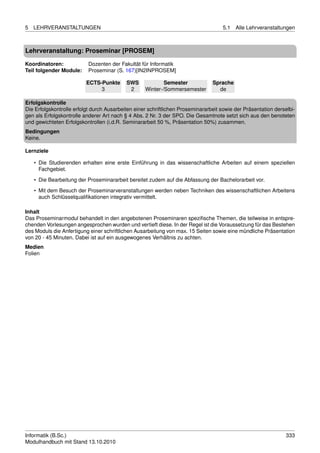 5   LEHRVERANSTALTUNGEN                                                             5.1   Alle Lehrveranstaltungen



Lehrveranstaltung: Proseminar [PROSEM]

Koordinatoren:             Dozenten der Fakultät für Informatik
Teil folgender Module:     Proseminar (S. 167)[IN2INPROSEM]

                          ECTS-Punkte      SWS             Semester             Sprache
                               3            2      Winter-/Sommersemester         de

Erfolgskontrolle
Die Erfolgskontrolle erfolgt durch Ausarbeiten einer schriftlichen Proseminararbeit sowie der Präsentation derselbi-
gen als Erfolgskontrolle anderer Art nach § 4 Abs. 2 Nr. 3 der SPO. Die Gesamtnote setzt sich aus den benoteten
und gewichteten Erfolgskontrollen (i.d.R. Seminararbeit 50 %, Präsentation 50%) zusammen.
Bedingungen
Keine.

Lernziele

    • Die Studierenden erhalten eine erste Einführung in das wissenschaftliche Arbeiten auf einem speziellen
      Fachgebiet.

    • Die Bearbeitung der Proseminararbeit bereitet zudem auf die Abfassung der Bachelorarbeit vor.
    • Mit dem Besuch der Proseminarveranstaltungen werden neben Techniken des wissenschaftlichen Arbeitens
      auch Schlüsselqualiﬁkationen integrativ vermittelt.

Inhalt
Das Proseminarmodul behandelt in den angebotenen Proseminaren speziﬁsche Themen, die teilweise in entspre-
chenden Vorlesungen angesprochen wurden und vertieft diese. In der Regel ist die Voraussetzung für das Bestehen
des Moduls die Anfertigung einer schriftlichen Ausarbeitung von max. 15 Seiten sowie eine mündliche Präsentation
von 20 - 45 Minuten. Dabei ist auf ein ausgewogenes Verhältnis zu achten.
Medien
Folien




Informatik (B.Sc.)                                                                                              333
Modulhandbuch mit Stand 13.10.2010
 
