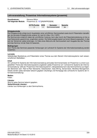 5   LEHRVERANSTALTUNGEN                                                             5.1   Alle Lehrveranstaltungen



Lehrveranstaltung: Proseminar Informationssysteme [prosemis]

Koordinatoren:            Klemens Böhm
Teil folgender Module:    Proseminar (S. 167)[IN2INPROSEM]

                              ECTS-Punkte      SWS        Semester         Sprache
                                   3            2      Sommersemester        de

Erfolgskontrolle
Die Erfolgskontrolle erfolgt durch Ausarbeiten einer schriftlichen Seminararbeit sowie durch Präsentation derselbi-
gen als benotete Erfolgskontrolle anderer Art nach § 4 Abs. 2 Nr. 3 SPO.
Die Seminarnote entspricht dabei der schriftlichen Leistung, kann aber durch die Präsentationsleistung um bis zu
zwei Notenstufen gesenkt bzw. angehoben werden. Die Notenvergabe basiert auf einem Bewertungssystem, in das
sich die Teilnehmer selbst einbringen. Im Falle eines Abbruchs der Seminararbeit nach Ausgabe des des Themas
wird das Seminar mit der Note 5,0 bewertet..
Bedingungen
Zum Thema des Seminars passende Vorlesungen am Lehrstuhl für Systeme der Informationsverwaltung werden
empfohlen.

Lernziele
Selbständige Bearbeitung und Präsentation eines Themas aus dem Bereich Informationssysteme nach wissen-
schaftlichen Maßstäben.
Inhalt
Am Lehrstuhl für Systeme der Informationsverwaltung wird jedes Sommersemester ein Proseminar zu einem aus-
gewählten Thema der Informationssysteme angeboten (jedes Proseminar am “Lehrstuhl für Systeme der Informa-
tionsverwaltung” zählt als “Proseminar Informationssysteme”). Beispielsweise kann das Seminarthema aus folgen-
den Bereichen sein: Peer-to-Peer Netzwerke, Datenbanken, Data Mining, Sensornetze, Workﬂow Management.
Details werden jedes Semester bekannt gegeben (Aushänge und Homepage des Lehrstuhls für Systeme der In-
formationsverwaltung).
Medien
Folien.
Literatur
Wird für jedes Seminar bekannt gegeben.
Weiterführende Literatur:
Literatur aus Vorlesungen zu dem Seminarthema.




Informatik (B.Sc.)                                                                                             334
Modulhandbuch mit Stand 13.10.2010
 