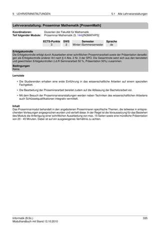 5   LEHRVERANSTALTUNGEN                                                             5.1   Alle Lehrveranstaltungen



Lehrveranstaltung: Proseminar Mathematik [ProsemMath]

Koordinatoren:             Dozenten der Fakultät für Mathematik
Teil folgender Module:     Proseminar Mathematik (S. 144)[IN3MATHPS]

                          ECTS-Punkte      SWS             Semester             Sprache
                               3            2      Winter-/Sommersemester         de

Erfolgskontrolle
Die Erfolgskontrolle erfolgt durch Ausarbeiten einer schriftlichen Proseminararbeit sowie der Präsentation derselbi-
gen als Erfolgskontrolle anderer Art nach § 4 Abs. 2 Nr. 3 der SPO. Die Gesamtnote setzt sich aus den benoteten
und gewichteten Erfolgskontrollen (i.d.R Seminararbeit 50 %, Präsentation 50%) zusammen.
Bedingungen
Keine.

Lernziele

    • Die Studierenden erhalten eine erste Einführung in das wissenschaftliche Arbeiten auf einem speziellen
      Fachgebiet.

    • Die Bearbeitung der Proseminararbeit bereitet zudem auf die Abfassung der Bachelorarbeit vor.
    • Mit dem Besuch der Proseminarveranstaltungen werden neben Techniken des wissenschaftlichen Arbeitens
      auch Schlüsselqualiﬁkationen integrativ vermittelt.

Inhalt
Das Proseminarmodul behandelt in den angebotenen Proseminaren speziﬁsche Themen, die teilweise in entspre-
chenden Vorlesungen angesprochen wurden und vertieft diese. In der Regel ist die Voraussetzung für das Bestehen
des Moduls die Anfertigung einer schriftlichen Ausarbeitung von max. 15 Seiten sowie eine mündliche Präsentation
von 20 - 45 Minuten. Dabei ist auf ein ausgewogenes Verhältnis zu achten.




Informatik (B.Sc.)                                                                                              335
Modulhandbuch mit Stand 13.10.2010
 