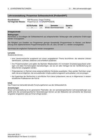 5   LEHRVERANSTALTUNGEN                                                          5.1   Alle Lehrveranstaltungen



Lehrveranstaltung: Proseminar Softwaretechnik [ProSemSWT]

Koordinatoren:            Ralf Reussner, Gregor Snelting
Teil folgender Module:    Proseminar (S. 167)[IN2INPROSEM]

                         ECTS-Punkte     SWS             Semester            Sprache
                              3           2      Winter-/Sommersemester        de

Erfolgskontrolle
Bedingungen
Kenntnisse zu Grundlagen der Softwaretechnik aus entsprechenden Vorlesungen oder praktischen Erfahrungen
werden vorausgesetzt.

Die Fähigkeit zum Erstellen von Programmen geringer Komplexität (Programmieren im Kleinen) und Beherr-
schung einer objektorientierten Programmiersprache wie z.B. Java, C# oder C++ werden vorausgesetzt.

Kenntnisse der englischen Fachsprache werden vorausgesetzt.

Lernziele
Studierende können,

    • eine Literaturrecherche ausgehend von einem vorgegebenen Thema durchführen, die relevante Literatur
      identiﬁzieren, aufﬁnden, bewerten und schließlich auswerten.

    • ihre Proseminararbeit (und später die Bachelor-/Masterarbeit) mit minimalem Einarbeitungsaufwand anfer-
      tigen und dabei Formatvorgaben berücksichtigen, wie sie von allen Verlagen bei der Veröffentlichung von
      Dokumenten vorgegeben werden.
    • Präsentationen im Rahmen eines wissenschaftlichen Kontextes ausarbeiten. Dazu werden Techniken vorge-
      stellt, die es ermöglichen, die vorzustellenden Inhalte auditoriumsgerecht aufzuarbeiten und vorzutragen.

    • die Ergebnisse der Recherchen in schriftlicher Form derart präsentieren, wie es im Allgemeinen in wissen-
      schaftlichen Publikationen der Fall ist.

Inhalt
Das Proseminar behandelt aktuelle Forschungsthemen aus der Softwaretechnik.
Anmerkungen
Diese Lehrveranstaltung ist ein generischer Platzhalter, der von semesterspeziﬁschen Lehrveranstaltungen aus-
gefüllt wird. Die semesterspeziﬁschen Veranstaltungen können auf den Webseiten der Lehrstühle/ der Veranstal-
tungsleiter eingesehen oder per Email erfragt werden.




Informatik (B.Sc.)                                                                                         337
Modulhandbuch mit Stand 13.10.2010
 