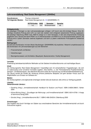 5   LEHRVERANSTALTUNGEN                                                            5.1   Alle Lehrveranstaltungen



Lehrveranstaltung: Real Estate Management I [26400w]

Koordinatoren:            Thomas Lützkendorf
Teil folgender Module:    Real Estate Management (S. 121)[IN3WWBWL17]

                              ECTS-Punkte      SWS       Semester        Sprache
                                  4,5           2/2    Wintersemester      de

Erfolgskontrolle
Die jeweiligen Prüfungen zu den Lehrveranstaltungen erfolgen i.d.R durch eine 60-minütige Klausur. Eine 20-
minütige mündliche Prüfung wird i.d.R. nur nach der zweiten nicht erfolgreich absolvierten Prüfung zugelassen.
Die jeweilige Teilprüfung (REM I bzw. REM II) erfolgt nur in dem Semester, in dem die entsprechende Vorlesung
angeboten wird. Derzeit wird damit REM I nur im Wintersemester und REM II nur im Sommersemester geprüft. Die
Prüfung wird in jedem Semester zweimal angeboten und kann zu jedem ordentlichen Prüfungstermin wiederholt
werden.
Bedingungen
Es wird eine Kombination mit dem Modul Bauökologie I [IN3WWBWL16] empfohlen. Weiterhin empfehlenswert ist
die Kombination mit Lehrveranstaltungen aus den Bereichen

    • Finanzwirtschaft und Banken
    • Versicherungen
    • Bauingenieurwesen und Architektur (Bauphysik, Baukonstruktion, Facility Management)


Lernziele
Anwendung betriebswirtschaftlicher Methoden auf die Gebiete Immobilienökonomie und nachhaltiges Bauen.
Inhalt
Die Vorlesungsreihe Real Estate Management I beschäftigt sich mit wirtschaftlichen Fragestellungen, die sich
im Lebenszyklus einer einzelnen Immobilie ergeben. Dies betrifft u. a. die Themenbereiche Projektentwicklung,
Standort- und Marktanalysen, das öffentliche Baurecht sowie die Finanzierung und Wirtschaftlichkeitsbewertung.
Die Übung vertieft die Inhalte der Vorlesung anhand praktischer Beispiele und geht darüber hinaus auch auf
Möglichkeiten zum Einsatz von Software ein.
Medien
Die Vorlesungsfolien und ergänzende Unterlagen werden teils als Ausdruck, teils online zur Verfügung gestellt.
Literatur
Weiterführende Literatur:

    • Gondring (Hrsg.): „Immobilienwirtschaft: Handbuch für Studium und Praxis”. ISBN 3-8006-2989-5. Vahlen
      2004
    • Kühne-Büning (Hrsg.): „Grundlagen der Wohnungs- und Immobilienwirtschaft”. ISBN 3-8314-0706-1. Knapp
      & Hammonia-Verlag 2005
    • Schulte (Hrsg.): „Immobilienökonomie Bd. I”. ISBN 3-486-25430-8. Oldenbourg 2000

Anmerkungen
Das Angebot wird durch Vorträge von Gästen aus verschiedenen Bereichen der Immobilienwirtschaft und durch
Exkursionen ergänzt.




Informatik (B.Sc.)                                                                                           339
Modulhandbuch mit Stand 13.10.2010
 
