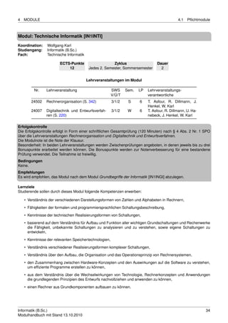 4   MODULE                                                                                    4.1   Pﬂichtmodule



Modul: Technische Informatik [IN1INTI]
Koordination:    Wolfgang Karl
Studiengang:     Informatik (B.Sc.)
Fach:            Technische Informatik

                        ECTS-Punkte                    Zyklus                    Dauer
                            12            Jedes 2. Semester, Sommersemester        2


                                         Lehrveranstaltungen im Modul

         Nr.    Lehrveranstaltung                       SWS     Sem.   LP   Lehrveranstaltungs-
                                                        V/Ü/T               verantwortliche
        24502   Rechnerorganisation (S. 342)            3/1/2    S     6    T. Asfour, R. Dillmann, J.
                                                                            Henkel, W. Karl
        24007   Digitaltechnik und Entwurfsverfah-      3/1/2    W     6    T. Asfour, R. Dillmann, U. Ha-
                ren (S. 220)                                                nebeck, J. Henkel, W. Karl

Erfolgskontrolle
Die Erfolgskontrolle erfolgt in Form einer schriftlichen Gesamtprüfung (120 Minuten) nach § 4 Abs. 2 Nr. 1 SPO
über die Lehrveranstaltungen Rechnerorganisation und Digitaltechnik und Entwurfsverfahren.
Die Modulnote ist die Note der Klausur.
Besonderheit: In beiden Lehrveranstaltungen werden Zwischenprüfungen angeboten, in denen jeweils bis zu drei
Bonuspunkte erarbeitet werden können. Die Bonuspunkte werden zur Notenverbesserung für eine bestandene
Prüfung verwendet. Die Teilnahme ist freiwillig.
Bedingungen
Keine.
Empfehlungen
Es wird empfohlen, das Modul nach dem Modul Grundbegriffe der Informatik [IN1INGI] abzulegen.

Lernziele
Studierende sollen durch dieses Modul folgende Kompetenzen erwerben:

    • Verständnis der verschiedenen Darstellungsformen von Zahlen und Alphabeten in Rechnern,
    • Fähigkeiten der formalen und programmiersprachlichen Schaltungsbeschreibung,
    • Kenntnisse der technischen Realisierungsformen von Schaltungen,

    • basierend auf dem Verständnis für Aufbau und Funktion aller wichtigen Grundschaltungen und Rechenwerke
      die Fähigkeit, unbekannte Schaltungen zu analysieren und zu verstehen, sowie eigene Schaltungen zu
      entwickeln,
    • Kenntnisse der relevanten Speichertechnologien,
    • Verständnis verschiedener Realisierungsformen komplexer Schaltungen,

    • Verständnis über den Aufbau, die Organisation und das Operationsprinzip von Rechnersystemen,
    • den Zusammenhang zwischen Hardware-Konzepten und den Auswirkungen auf die Software zu verstehen,
      um efﬁziente Programme erstellen zu können,
    • aus dem Verständnis über die Wechselwirkungen von Technologie, Rechnerkonzepten und Anwendungen
      die grundlegenden Prinzipien des Entwurfs nachvollziehen und anwenden zu können,
    • einen Rechner aus Grundkomponenten aufbauen zu können.




Informatik (B.Sc.)                                                                                           34
Modulhandbuch mit Stand 13.10.2010
 