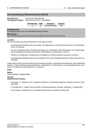 5   LEHRVERANSTALTUNGEN                                                           5.1   Alle Lehrveranstaltungen



Lehrveranstaltung: Rechnerstrukturen [24570]

Koordinatoren:            Jörg Henkel, Wolfgang Karl
Teil folgender Module:    Rechnerstrukturen (S. 51)[IN3INRS]

                             ECTS-Punkte       SWS        Semester        Sprache
                                  6             3/1    Sommersemester       de

Erfolgskontrolle
Die Erfolgskontrolle wird in der Modulbeschreibung erläutert.
Bedingungen
Die Lehrveranstaltung setzt die Kenntnisse des Moduls Technische Informatik voraus.

Lernziele
Die Lehrveranstaltung soll die Studierenden in die Lage versetzen,

    • grundlegendes Verständnis über den Aufbau, die Organisation und das Operationsprinzip von Rechnersys-
      temen zu erwerben,
    • aus dem Verständnis über die Wechselwirkungen von Technologie, Rechnerkonzepten und Anwendungen
      die grundlegenden Prinzipien des Entwurfs nachvollziehen und anwenden zu können,
    • Verfahren und Methoden zur Bewertung und Vergleich von Rechensystemen anwenden zu können,

    • grundlegendes Verständnis über die verschiedenen Formen der Parallelverarbeitung in Rechnerstrukturen zu
      erwerben.

Insbesondere soll die Lehrveranstaltung die Voraussetzung liefern, vertiefende Veranstaltungen über eingebettete
Systeme, moderne Mikroprozessorarchitekturen, Parallelrechner, Fehlertoleranz und Leistungsbewertung zu be-
suchen und aktuelle Forschungsthemen zu verstehen.
Inhalt
Medien
Vorlesungsfolien, Aufgabenblätter
Literatur
Weiterführende Literatur:

    • Hennessy, J.L., Patterson, D.A.: Computer Architecture: A Quantitative Approach. Morgan Kaufmann, 3.Auf-
      lage 2002
    • U. Bringschulte, T. Ungerer: Microcontroller und Microprozessoren, Springer, Heidelberg, 2. Auﬂage 2007
    • Theo Ungerer: Parallelrechner und parallele Programmierung, Spektrum-Verlag 1997




Informatik (B.Sc.)                                                                                          343
Modulhandbuch mit Stand 13.10.2010
 