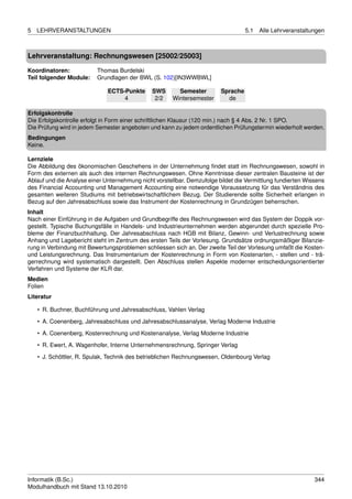 5   LEHRVERANSTALTUNGEN                                                            5.1   Alle Lehrveranstaltungen



Lehrveranstaltung: Rechnungswesen [25002/25003]

Koordinatoren:            Thomas Burdelski
Teil folgender Module:    Grundlagen der BWL (S. 102)[IN3WWBWL]

                              ECTS-Punkte      SWS       Semester        Sprache
                                   4            2/2    Wintersemester      de

Erfolgskontrolle
Die Erfolgskontrolle erfolgt in Form einer schriftlichen Klausur (120 min.) nach § 4 Abs. 2 Nr. 1 SPO.
Die Prüfung wird in jedem Semester angeboten und kann zu jedem ordentlichen Prüfungstermin wiederholt werden.
Bedingungen
Keine.

Lernziele
Die Abbildung des ökonomischen Geschehens in der Unternehmung ﬁndet statt im Rechnungswesen, sowohl in
Form des externen als auch des internen Rechnungswesen. Ohne Kenntnisse dieser zentralen Bausteine ist der
Ablauf und die Analyse einer Unternehmung nicht vorstellbar. Demzufolge bildet die Vermittlung fundierten Wissens
des Financial Accounting und Management Accounting eine notwendige Voraussetzung für das Verständnis des
gesamten weiteren Studiums mit betriebswirtschaftlichem Bezug. Der Studierende sollte Sicherheit erlangen in
Bezug auf den Jahresabschluss sowie das Instrument der Kostenrechnung in Grundzügen beherrschen.
Inhalt
Nach einer Einführung in die Aufgaben und Grundbegriffe des Rechnungswesen wird das System der Doppik vor-
gestellt. Typische Buchungsfälle in Handels- und Industrieunternehmen werden abgerundet durch spezielle Pro-
bleme der Finanzbuchhaltung. Der Jahresabschluss nach HGB mit Bilanz, Gewinn- und Verlustrechnung sowie
Anhang und Lagebericht steht im Zentrum des ersten Teils der Vorlesung. Grundsätze ordnungsmäßiger Bilanzie-
rung in Verbindung mit Bewertungsproblemen schliessen sich an. Der zweite Teil der Vorlesung umfaßt die Kosten-
und Leistungsrechnung. Das Instrumentarium der Kostenrechnung in Form von Kostenarten, - stellen und - trä-
gerrechnung wird systematisch dargestellt. Den Abschluss stellen Aspekte moderner entscheidungsorientierter
Verfahren und Systeme der KLR dar.
Medien
Folien
Literatur

    • R. Buchner, Buchführung und Jahresabschluss, Vahlen Verlag
    • A. Coenenberg, Jahresabschluss und Jahresabschlussanalyse, Verlag Moderne Industrie

    • A. Coenenberg, Kostenrechnung und Kostenanalyse, Verlag Moderne Industrie
    • R. Ewert, A. Wagenhofer, Interne Unternehmensrechnung, Springer Verlag
    • J. Schöttler, R. Spulak, Technik des betrieblichen Rechnungswesen, Oldenbourg Verlag




Informatik (B.Sc.)                                                                                           344
Modulhandbuch mit Stand 13.10.2010
 