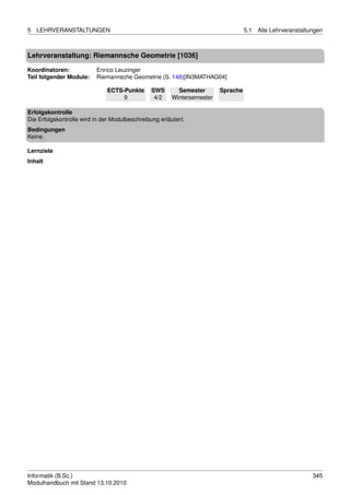 5   LEHRVERANSTALTUNGEN                                                            5.1   Alle Lehrveranstaltungen



Lehrveranstaltung: Riemannsche Geometrie [1036]

Koordinatoren:            Enrico Leuzinger
Teil folgender Module:    Riemannsche Geometrie (S. 148)[IN3MATHAG04]

                              ECTS-Punkte       SWS       Semester       Sprache
                                   9             4/2    Wintersemester

Erfolgskontrolle
Die Erfolgskontrolle wird in der Modulbeschreibung erläutert.
Bedingungen
Keine.

Lernziele
Inhalt




Informatik (B.Sc.)                                                                                           345
Modulhandbuch mit Stand 13.10.2010
 