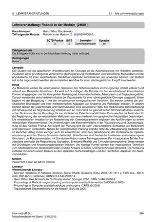 5   LEHRVERANSTALTUNGEN                                                             5.1   Alle Lehrveranstaltungen



Lehrveranstaltung: Robotik in der Medizin [24681]

Koordinatoren:            Heinz Wörn, Raczkowsky
Teil folgender Module:    Robotik in der Medizin (S. 86)[IN3INROBM]

                              ECTS-Punkte      SWS        Semester         Sprache
                                   3            2      Sommersemester        de

Erfolgskontrolle
Die Erfolgskontrolle wird in der Modulbeschreibung näher erläutert.
Bedingungen
Keine.

Lernziele
Der Student soll die speziﬁschen Anforderungen der Chirurgie an die Automatisierung mit Robotern verstehen.
Zusätzlich soll er grundlegende Verfahren für die Registrierung von Bilddaten unterschiedlicher Modalitäten und die
physikalische mit ihren verschiedenen Flexibilisierungsstufen kennenlernen und anwenden können. Der Student
soll in die Lage versetzt werden, den kompletten Workﬂow für einen robotergestützten Eingriff zu entwerfen.
Inhalt
Zur Motivation werden die verschiedenen Szenarien des Robotereinsatzes im chirurgischen Umfeld erläutert und
anhand von Beispielen klassiﬁziert. Es wird auf Grundlagen der Robotik mit den verschiedenen kinematischen
Formen eingegangen und die Kenngrößen Freiheitsgrad, kinematische Kette, Arbeitsraum und Traglast eingeführt.
Danach werden die verschiedenen Module der Prozesskette für eine robotergestützte Chirurgie vorgestellt. Diese
beginnt mit der Bildgebung π, mit den verschiedenen tomographischen Verfahren. Sie werden anhand der phy-
sikalischen Grundlagen und ihrer meßtechnischen Aussagen zur Anatomie und Pathologie erläutert. In diesem
Kontext spielen die Datenformate und Kommunikation eine wesentliche Rolle. Die medizinische Bildverarbeitung
mit Schwerpunkt auf Segmentierung schliesst sich an. Dies führt zur geometrischen 3D-Rekonstruktion anatomi-
scher Strukturen, die die Grundlage für ein attributiertes Patientenmodell bilden. Dazu werden die Methoden für
die Registrierung der vorverarbeiteten Meßdaten aus verschiedenen tomographischen Modalitäten beschrieben.
Die verschiedenen Ansätze für die Modellierung von Gewebeparametern ergänzen die Ausführungen zu einem
vollständigen Patientenmodell. Die Anwendungen des Patientenmodells in der Visualisierung und Operationspla-
nung ist das nächste Thema. Am Begriff der Planung wird die sehr unterschiedliche Sichtweise von Medizinern
und Ingenieuren verdeutlicht. Neben der geometrischen Planung wird die Rolle der Ablaufplanung erarbeitet, die
im klinischen Alltag immer wichiger wird. Im wesentlichen unter dem Gesichtspunkt der Veriﬁkation der Operati-
onsplanung wird das Thema Simulation behandelt. Unterthemen sind hierbei die funktionale anatomiebezogene
Simulation, die Robotersimulation mit Standortveriﬁkation sowie Trainingssysteme. Der intraoperative Teil der Pro-
zesskette beinhaltet die Registrierung, Navigation, Erweiterte Realität und Chirurgierobotersysteme. Diese werden
mit Grundlagen und Anwendungsbeispielen erläutert. Als wichtige Punkte werden hier insbesondere Techniken
zum robotergestützten Gewebeschneiden und die Ansätze zu Mikro- und Nanochirurgie behandelt. Die Vorlesung
schliesst mit einem kurzen Diskurs zu den speziellen Sicherheitsfragen und den rechtlichen Aspekten von Medi-
zinprodukten.
Medien
PowerPoint-Folien als pdf im Internet
Literatur
Weiterführende Literatur:
- Springer Handbook of Robotics, Siciliano, Bruno; Khatib, Oussama (Eds.) 2008, LX, 1611 p. 1375 illus., 422 in
color. With DVD., Hardcover, ISBN:978-3-540-23957-4
- Heinz Wörn, Uwe Brinkschulte “Echtzeitsysteme”, Springer, 2005, ISBN: 3-540-20588-8
- Proccedings of Medical image computing and computer-assisted intervention (MICCAI ab 2005)
- Proccedings of Computer assisted radiologiy and surgery (CARS ab 2005)
- Tagungsbände Bildverarbeitung für die Medizin (BVM ab 2005)




Informatik (B.Sc.)                                                                                             346
Modulhandbuch mit Stand 13.10.2010
 