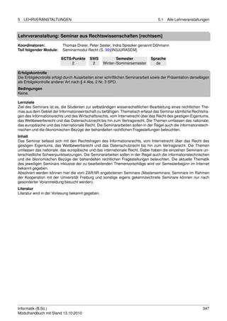 5   LEHRVERANSTALTUNGEN                                                             5.1   Alle Lehrveranstaltungen



Lehrveranstaltung: Seminar aus Rechtswissenschaften [rechtsem]

Koordinatoren:            Thomas Dreier, Peter Sester, Indra Spiecker genannt Döhmann
Teil folgender Module:    Seminarmodul Recht (S. 99)[IN3JURASEM]

                          ECTS-Punkte      SWS             Semester            Sprache
                               2            2      Winter-/Sommersemester        de

Erfolgskontrolle
Die Erfolgskontrolle erfolgt durch Ausarbeiten einer schriftlichen Seminararbeit sowie der Präsentation derselbigen
als Erfolgskontrolle anderer Art nach § 4 Abs. 2 Nr. 3 SPO.
Bedingungen
Keine.

Lernziele
Ziel des Seminars ist es, die Studenten zur selbständigen wissenschaftlichen Bearbeitung eines rechtlichen The-
mas aus dem Gebiet der Informationswirtschaft zu befähigen. Thematisch erfasst das Seminar sämtliche Rechtsfra-
gen des Informationsrechts und des Wirtschaftsrechts, vom Internetrecht über das Recht des geistigen Eigentums,
das Wettbewerbsrecht und das Datenschutzrecht bis hin zum Vertragsrecht. Die Themen umfassen das nationale,
das europäische und das internationale Recht. Die Seminararbeiten sollen in der Regel auch die informationstech-
nischen und die ökonomischen Bezüge der behandelten rechtlichen Fragestellungen beleuchten.
Inhalt
Das Seminar befasst sich mit den Rechtsfragen des Informationsrechts, vom Internetrecht über das Recht des
geistigen Eigentums, das Wettbewerbsrecht und das Datenschutzrecht bis hin zum Vertragsrecht. Die Themen
umfassen das nationale, das europäische und das internationale Recht. Dabei haben die einzelnen Seminare un-
terschiedliche Schwerpunktsetzungen. Die Seminararbeiten sollen in der Regel auch die informationstechnischen
und die ökonomischen Bezüge der behandelten rechtlichen Fragestellungen beleuchten. Die aktuelle Thematik
des jeweiligen Seminars inklusive der zu bearbeitenden Themenvorschläge wird vor Semesterbeginn im Internet
bekannt gegeben.
Absolviert werden können hier die vom ZAR/IIR angebotenen Seminare (Masterseminare, Seminare im Rahmen
der Kooperation mit der Universität Freiburg und sonstige eigens gekennzeichnete Seminare können nur nach
gesonderter Voranmeldung besucht werden).
Literatur
Literatur wird in der Vorlesung bekannt gegeben.




Informatik (B.Sc.)                                                                                             347
Modulhandbuch mit Stand 13.10.2010
 