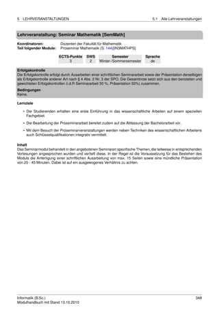 5   LEHRVERANSTALTUNGEN                                                             5.1   Alle Lehrveranstaltungen



Lehrveranstaltung: Seminar Mathematik [SemMath]

Koordinatoren:            Dozenten der Fakultät für Mathematik
Teil folgender Module:    Proseminar Mathematik (S. 144)[IN3MATHPS]

                          ECTS-Punkte      SWS             Semester            Sprache
                               3            2      Winter-/Sommersemester        de

Erfolgskontrolle
Die Erfolgskontrolle erfolgt durch Ausarbeiten einer schriftlichen Seminararbeit sowie der Präsentation derselbigen
als Erfolgskontrolle anderer Art nach § 4 Abs. 2 Nr. 3 der SPO. Die Gesamtnote setzt sich aus den benoteten und
gewichteten Erfolgskontrollen (i.d.R Seminararbeit 50 %, Präsentation 50%) zusammen.
Bedingungen
Keine.

Lernziele

    • Die Studierenden erhalten eine erste Einführung in das wissenschaftliche Arbeiten auf einem speziellen
      Fachgebiet.

    • Die Bearbeitung der Proseminararbeit bereitet zudem auf die Abfassung der Bachelorarbeit vor.
    • Mit dem Besuch der Proseminarveranstaltungen werden neben Techniken des wissenschaftlichen Arbeitens
      auch Schlüsselqualiﬁkationen integrativ vermittelt.

Inhalt
Das Seminarmodul behandelt in den angebotenen Seminaren speziﬁsche Themen, die teilweise in entsprechenden
Vorlesungen angesprochen wurden und vertieft diese. In der Regel ist die Voraussetzung für das Bestehen des
Moduls die Anfertigung einer schriftlichen Ausarbeitung von max. 15 Seiten sowie eine mündliche Präsentation
von 20 - 45 Minuten. Dabei ist auf ein ausgewogenes Verhältnis zu achten.




Informatik (B.Sc.)                                                                                             348
Modulhandbuch mit Stand 13.10.2010
 