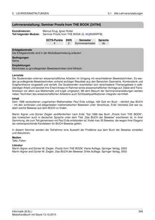 5   LEHRVERANSTALTUNGEN                                                            5.1   Alle Lehrveranstaltungen



Lehrveranstaltung: Seminar Proofs from THE BOOK [24794]

Koordinatoren:            Marcus Krug, Ignaz Rutter
Teil folgender Module:    Seminar Proofs from THE BOOK (S. 94)[IN3INPFB]

                             ECTS-Punkte       SWS        Semester         Sprache
                                  4             2      Sommersemester        de

Erfolgskontrolle
Die Erfolgskontrolle wird in der Modulbeschreibung erläutert.
Bedingungen
Keine.
Empfehlungen
Kenntnisse zu grundlegenden Beweistechniken sind hilfreich.

Lernziele
Die Studierenden erlernen wissenschaftliches Arbeiten im Umgang mit verschiedenen Beweistechniken. Es wer-
den grundlegende Beweistechniken anhand wichtiger Resultate aus den Bereichen Geometrie, Kombinatorik und
Graphentheorie vorgestellt und vertieft. Die Studierenden erschließen sich verschiedene Themengebiete in selb-
ständiger Arbeit und bereitet ihre Erkenntnisse im Rahmen eines wissenschaftlichen Vortrags auf. Dabei wird Trans-
ferwissen vor allem aus Mathematik und Logik umgesetzt. Mit dem Besuch der Seminarveranstaltungen werden
neben Techniken des wissenschaftlichen Arbeitens auch Schlüsselqualiﬁkationen integrativ vermittelt.
Inhalt
Dem 1996 verstorbenen ungarischen Mathematiker Paul Erds zufolge, hält Gott ein Buch - nämlich das BUCH
- mit den schönsten und elegantesten mathematischen Beweisen unter Verschluss. Erds’ höchstes Ziel war es,
eben solche Beweise aus dem BUCH zu ﬁnden.

Martin Aigner und Günter Ziegler veröffentlichten nach Erds’ Tod 1998 das Buch „Proofs from THE BOOK”,
das inzwischen auch in deutscher Sprache unter dem Titel „Das BUCH der Beweise” erschienen ist. In ihrer
Sammlung, die zum Teil gemeinsam mit Paul Erds entstanden ist, ﬁndet man 35 Beweise, die wegen ihrer Eleganz
als vielversprechende Kandidaten für BUCH-Beweise gelten.

In diesem Seminar werden die Teilnehmer eine Auswahl der Probleme aus dem Buch der Beweise vorstellen
und diskutieren.
Medien
Tafel, Folien
Literatur
Martin Aigner and Günter M. Ziegler. Proofs from THE BOOK. Vierte Auﬂage, Springer Verlag, 2003
Martin Aigner and Günter M. Ziegler. Das BUCH der Beweise. Dritte Auﬂlage, Springer Verlag, 2003




Informatik (B.Sc.)                                                                                            349
Modulhandbuch mit Stand 13.10.2010
 
