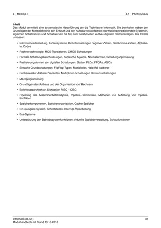 4   MODULE                                                                                  4.1    Pﬂichtmodule


Inhalt
Das Modul vermittelt eine systematische Heranführung an die Technische Informatik. Sie beinhalten neben den
Grundlagen der Mikroelektronik den Entwurf und den Aufbau von einfachen informationsverarbeitenden Systemen,
logischen Schaltnetzen und Schaltwerken bis hin zum funktionellen Aufbau digitaler Rechenanlagen. Die Inhalte
umfassen:

    • Informationsdarstellung, Zahlensysteme, Binärdarstellungen negativer Zahlen, Gleitkomma-Zahlen, Alphabe-
      te, Codes
    • Rechnertechnologie: MOS-Transistoren, CMOS-Schaltungen
    • Formale Schaltungsbeschreibungen, boolesche Algebra, Normalformen, Schaltungsoptimierung

    • Realisierungsformen von digitalen Schaltungen: Gatter, PLDs, FPGAs, ASICs
    • Einfache Grundschaltungen: FlipFlop-Typen, Multiplexer, Halb/Voll-Addierer
    • Rechenwerke: Addierer-Varianten, Multiplizier-Schaltungen Divisionsschaltungen

    • Mikroprogramierung
    • Grundlagen des Aufbaus und der Organisation von Rechnern
    • Befehlssatzarchitektur, Diskussion RISC – CISC
    • Pipelining des Maschinenbefehlszyklus, Pipeline-Hemmnisse, Methoden zur Auﬂösung von Pipeline-
      Konﬂikten
    • Speicherkomponenten, Speicherorganisation, Cache-Speicher
    • Ein-/Ausgabe-System, Schnittstellen, Interrupt-Verarbeitung
    • Bus-Systeme

    • Unterstützung von Betriebssystemfunktionen: virtuelle Speicherverwaltung, Schutzfunktionen




Informatik (B.Sc.)                                                                                          35
Modulhandbuch mit Stand 13.10.2010
 