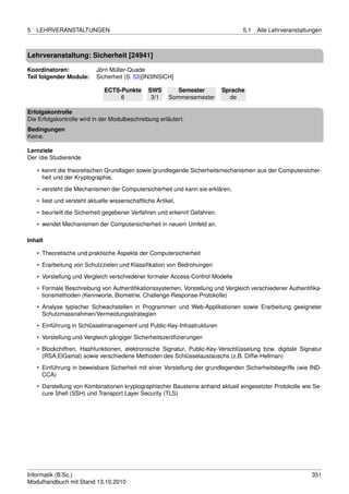 5   LEHRVERANSTALTUNGEN                                                          5.1   Alle Lehrveranstaltungen



Lehrveranstaltung: Sicherheit [24941]

Koordinatoren:              Jörn Müller-Quade
Teil folgender Module:      Sicherheit (S. 53)[IN3INSICH]

                               ECTS-Punkte       SWS        Semester       Sprache
                                    6             3/1    Sommersemester      de

Erfolgskontrolle
Die Erfolgskontrolle wird in der Modulbeschreibung erläutert.
Bedingungen
Keine.

Lernziele
Der /die Studierende

    • kennt die theoretischen Grundlagen sowie grundlegende Sicherheitsmechanismen aus der Computersicher-
      heit und der Kryptographie,

    • versteht die Mechanismen der Computersicherheit und kann sie erklären,
    • liest und versteht aktuelle wissenschaftliche Artikel,
    • beurteilt die Sicherheit gegebener Verfahren und erkennt Gefahren,
    • wendet Mechanismen der Computersicherheit in neuem Umfeld an.

Inhalt

    • Theoretische und praktische Aspekte der Computersicherheit

    • Erarbeitung von Schutzzielen und Klassiﬁkation von Bedrohungen
    • Vorstellung und Vergleich verschiedener formaler Access-Control-Modelle
    • Formale Beschreibung von Authentiﬁkationssystemen, Vorstellung und Vergleich verschiedener Authentiﬁka-
      tionsmethoden (Kennworte, Biometrie, Challenge-Response-Protokolle)

    • Analyse typischer Schwachstellen in Programmen und Web-Applikationen sowie Erarbeitung geeigneter
      Schutzmassnahmen/Vermeidungsstrategien
    • Einführung in Schlüsselmanagement und Public-Key-Infrastrukturen
    • Vorstellung und Vergleich gängiger Sicherheitszertiﬁzierungen

    • Blockchiffren, Hashfunktionen, elektronische Signatur, Public-Key-Verschlüsselung bzw. digitale Signatur
      (RSA,ElGamal) sowie verschiedene Methoden des Schlüsselaustauschs (z.B. Difﬁe-Hellman)
    • Einführung in beweisbare Sicherheit mit einer Vorstellung der grundlegenden Sicherheitsbegriffe (wie IND-
      CCA)

    • Darstellung von Kombinationen kryptographischer Bausteine anhand aktuell eingesetzter Protokolle wie Se-
      cure Shell (SSH) und Transport Layer Security (TLS)




Informatik (B.Sc.)                                                                                         351
Modulhandbuch mit Stand 13.10.2010
 