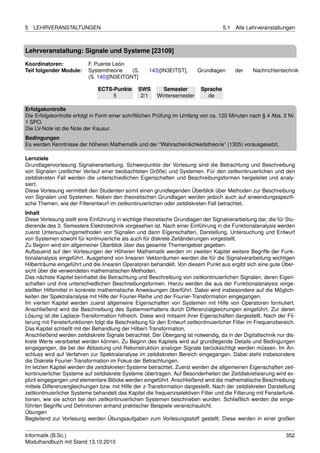 5   LEHRVERANSTALTUNGEN                                                             5.1   Alle Lehrveranstaltungen



Lehrveranstaltung: Signale und Systeme [23109]

Koordinatoren:            F. Puente León
Teil folgender Module:    Systemtheorie    (S.      143)[IN3EITST],      Grundlagen       der    Nachrichtentechnik
                          (S. 140)[IN3EITGNT]

                               ECTS-Punkte      SWS       Semester        Sprache
                                    5            2/1    Wintersemester      de

Erfolgskontrolle
Die Erfolgskontrolle erfolgt in Form einer schriftlichen Prüfung im Umfang von ca. 120 Minuten nach § 4 Abs. 2 Nr.
1 SPO.
Die LV-Note ist die Note der Kausur.
Bedingungen
Es werden Kenntnisse der höheren Mathematik und der “Wahrscheinlichkeitstheorie” (1305) vorausgesetzt.

Lernziele
Grundlagenvorlesung Signalverarbeitung. Schwerpunkte der Vorlesung sind die Betrachtung und Beschreibung
von Signalen (zeitlicher Verlauf einer beobachteten Größe) und Systemen. Für den zeitkontinuierlichen und den
zeitdiskreten Fall werden die unterschiedlichen Eigenschaften und Beschreibungsformen hergeleitet und analy-
siert.
Diese Vorlesung vermittelt den Studenten somit einen grundlegenden Überblick über Methoden zur Beschreibung
von Signalen und Systemen. Neben den theoretischen Grundlagen werden jedoch auch auf anwendungsspeziﬁ-
sche Themen, wie der Filterentwurf im zeitkontinuierlichen oder zeitdiskreten Fall betrachtet.
Inhalt
Diese Vorlesung stellt eine Einführung in wichtige theoretische Grundlagen der Signalverarbeitung dar, die für Stu-
dierende des 3. Semesters Elektrotechnik vorgesehen ist. Nach einer Einführung in die Funktionalanalysis werden
zuerst Untersuchungsmethoden von Signalen und dann Eigenschaften, Darstellung, Untersuchung und Entwurf
von Systemen sowohl für kontinuierliche als auch für diskrete Zeitänderungen vorgestellt.
Zu Beginn wird ein allgemeiner Überblick über das gesamte Themengebiet gegeben.
Aufbauend auf den Vorlesungen der Höheren Mathematik werden im zweiten Kapitel weitere Begriffe der Funk-
tionalanalysis eingeführt. Ausgehend von linearen Vektorräumen werden die für die Signalverarbeitung wichtigen
Hilberträume eingeführt und die linearen Operatoren behandelt. Von diesem Punkt aus ergibt sich eine gute Über-
sicht über die verwendeten mathematischen Methoden.
Das nächste Kapitel beinhaltet die Betrachtung und Beschreibung von zeitkontinuierlichen Signalen, deren Eigen-
schaften und ihre unterschiedlichen Beschreibungsformen. Hierzu werden die aus der Funktionalanalysis vorge-
stellten Hilfsmittel in konkrete mathematische Anweisungen überführt. Dabei wird insbesondere auf die Möglich-
keiten der Spektralanalyse mit Hilfe der Fourier-Reihe und der Fourier-Transformation eingegangen.
Im vierten Kapitel werden zuerst allgemeine Eigenschaften von Systemen mit Hilfe von Operatoren formuliert.
Anschließend wird die Beschreibung des Systemverhaltens durch Differenzialgleichungen eingeführt. Zur deren
Lösung ist die Laplace-Transformation hilfreich. Diese wird mitsamt ihrer Eigenschaften dargestellt. Nach der Fil-
terung mit Fensterfunktionen folgt die Beschreibung für den Entwurf zeitkontinuierlicher Filter im Frequenzbereich.
Das Kapitel schließt mit der Behandlung der Hilbert-Transformation.
Anschließend werden zeitdiskrete Signale betrachtet. Der Übergang ist notwendig, da in der Digitaltechnik nur dis-
krete Werte verarbeitet werden können. Zu Beginn des Kapitels wird auf grundlegende Details und Bedingungen
eingegangen, die bei der Abtastung und Rekonstruktion analoger Signale berücksichtigt werden müssen. Im An-
schluss wird auf Verfahren zur Spektralanalyse im zeitdiskreten Bereich eingegangen. Dabei steht insbesondere
die Diskrete Fourier-Transformation im Fokus der Betrachtungen.
Im letzten Kapitel werden die zeitdiskreten Systeme betrachtet. Zuerst werden die allgemeinen Eigenschaften zeit-
kontinuierlicher Systeme auf zeitdiskrete Systeme übertragen. Auf Besonderheiten der Zeitdiskretisierung wird ex-
plizit eingegangen und elementare Blöcke werden eingeführt. Anschließend wird die mathematische Beschreibung
mittels Differenzengleichungen bzw. mit Hilfe der z-Transformation dargestellt. Nach der zeitdiskreten Darstellung
zeitkontinuierlicher Systeme behandelt das Kapitel die frequenzselektiven Filter und die Filterung mit Fensterfunk-
tionen, wie sie schon bei den zeitkontinuierlichen Systemen beschrieben wurden. Schließlich werden die einge-
führten Begriffe und Deﬁnitionen anhand praktischer Beispiele veranschaulicht.
Übungen
Begleitend zur Vorlesung werden Übungsaufgaben zum Vorlesungsstoff gestellt. Diese werden in einer großen


Informatik (B.Sc.)                                                                                             352
Modulhandbuch mit Stand 13.10.2010
 