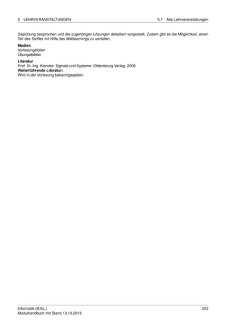 5   LEHRVERANSTALTUNGEN                                                          5.1   Alle Lehrveranstaltungen


Saalübung besprochen und die zugehörigen Lösungen detailliert vorgestellt. Zudem gibt es die Möglichkeit, einen
Teil des Stoffes mit Hilfe des Weblearnings zu vertiefen.
Medien
Vorlesungsfolien
Übungsblätter
Literatur
Prof. Dr.-Ing. Kiencke: Signale und Systeme; Oldenbourg Verlag, 2008
Weiterführende Literatur:
Wird in der Vorlesung bekanntgegeben.




Informatik (B.Sc.)                                                                                         353
Modulhandbuch mit Stand 13.10.2010
 
