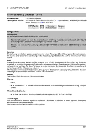 5   LEHRVERANSTALTUNGEN                                                             5.1   Alle Lehrveranstaltungen



Lehrveranstaltung: Simulation I [25662]

Koordinatoren:             Karl-Heinz Waldmann
Teil folgender Module:     Stochastische Methoden und Simulation (S. 137)[IN3WWOR4], Anwendungen des Ope-
                           rations Research (S. 134)[IN3WWOR2]

                               ECTS-Punkte      SWS       Semester        Sprache
                                   4.5          2/1/2   Wintersemester      de

Erfolgskontrolle
Bedingungen
Es werden Kentnisse in folgenden Bereichen vorausgesetzt:

    • Operations Research, wie sie in den Veranstaltungen Einführung in das Operations Research I [25040] und
      Einführung in das Operations Research II [25043] vermittelt werden.
    • Statistik, wie sie in den Veranstaltungen Statistik I [25008/25009] and Statistik II [25020/25021] vermittelt
      werden.


Lernziele
Die Vorlesung vermittelt die typische Vorgehensweise bei der Planung und Durchführung einer Simulationsstudie.
Im Rahmen einer praxisnahen Darstellung werden Modellbildung und statistische Analyse der simulierten Daten
erlernt.
Inhalt
In einer immer komplexer werdenden Welt ist es oft nicht möglich, interessierende Kenngrößen von Systemen
analytisch zu ermitteln, ohne das reale Problem allzu sehr zu vereinfachen. Deshalb werden efﬁziente Simulations-
verfahren immer wichtiger. Ziel dieser Vorlesung ist es, die wichtigsten Grundideen der Simulation vorzustellen und
anhand ausgewählter Fallstudien zu erläutern.
Überblick über den Inhalt: Diskrete Simulation, Erzeugung von Zufallszahlen, Erzeugung von Zufallszahlen diskreter
und stetiger Zufallsvariablen, statistische Analyse simulierter Daten.
Medien
Tafel, Folien, Flash-Animationen, Simulationssoftware
Literatur

    • Skript
    • K.-H. Waldmann / U. M. Stocker: Stochastische Modelle - Eine anwendungsorientierte Einführung; Springer
      (2004).

Weiterführende Literatur:

    • A. M. Law / W. D. Kelton: Simulation Modeling and Analysis (3rd ed); McGraw Hill (2000)

Anmerkungen
Die Lehrveranstaltung wird nicht regelmäßig angeboten. Das für zwei Studienjahre im voraus geplante Lehrangebot
kann im Internet nachgelesen werden.
Die Lehrveranstaltung wird im WS 2010/11 angeboten.




Informatik (B.Sc.)                                                                                             354
Modulhandbuch mit Stand 13.10.2010
 