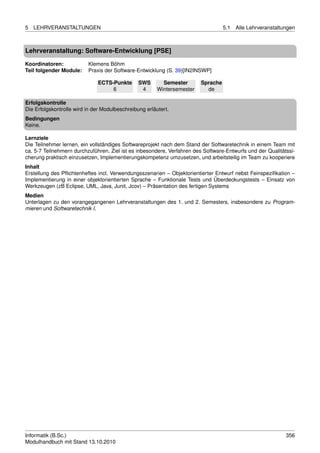 5   LEHRVERANSTALTUNGEN                                                            5.1   Alle Lehrveranstaltungen



Lehrveranstaltung: Software-Entwicklung [PSE]

Koordinatoren:            Klemens Böhm
Teil folgender Module:    Praxis der Software-Entwicklung (S. 39)[IN2INSWP]

                              ECTS-Punkte       SWS       Semester       Sprache
                                   6             4      Wintersemester     de

Erfolgskontrolle
Die Erfolgskontrolle wird in der Modulbeschreibung erläutert.
Bedingungen
Keine.

Lernziele
Die Teilnehmer lernen, ein vollständiges Softwareprojekt nach dem Stand der Softwaretechnik in einem Team mit
ca. 5-7 Teilnehmern durchzuführen. Ziel ist es inbesondere, Verfahren des Software-Entwurfs und der Qualitätssi-
cherung praktisch einzusetzen, Implementierungskompetenz umzusetzen, und arbeitsteilig im Team zu kooperiere
Inhalt
Erstellung des Pﬂichtenheftes incl. Verwendungsszenarien – Objektorientierter Entwurf nebst Feinspeziﬁkation –
Implementierung in einer objektorientierten Sprache – Funktionale Tests und Überdeckungstests – Einsatz von
Werkzeugen (zB Eclipse, UML, Java, Junit, Jcov) – Präsentation des fertigen Systems
Medien
Unterlagen zu den vorangegangenen Lehrveranstaltungen des 1. und 2. Semesters, insbesondere zu Program-
mieren und Softwaretechnik I.




Informatik (B.Sc.)                                                                                           356
Modulhandbuch mit Stand 13.10.2010
 