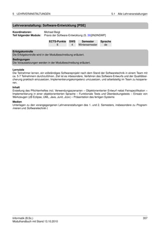 5   LEHRVERANSTALTUNGEN                                                            5.1   Alle Lehrveranstaltungen



Lehrveranstaltung: Software-Entwicklung [PSE]

Koordinatoren:            Michael Beigl
Teil folgender Module:    Praxis der Software-Entwicklung (S. 39)[IN2INSWP]

                              ECTS-Punkte       SWS       Semester       Sprache
                                   6             4      Wintersemester     de

Erfolgskontrolle
Die Erfolgskontrolle wird in der Modulbeschreibung erläutert.
Bedingungen
Die Voraussetzungen werden in der Modulbeschreibung erläutert.

Lernziele
Die Teilnehmer lernen, ein vollständiges Softwareprojekt nach dem Stand der Softwaretechnik in einem Team mit
ca. 5-7 Teilnehmern durchzuführen. Ziel ist es inbesondere, Verfahren des Software-Entwurfs und der Qualitätssi-
cherung praktisch einzusetzen, Implementierungskompetenz umzusetzen, und arbeitsteilig im Team zu kooperie-
ren.
Inhalt
Erstellung des Pﬂichtenheftes incl. Verwendungsszenarien – Objektorientierter Entwurf nebst Feinspeziﬁkation –
Implementierung in einer objektorientierten Sprache – Funktionale Tests und Überdeckungstests – Einsatz von
Werkzeugen (zB Eclipse, UML, Java, Junit, Jcov) – Präsentation des fertigen Systems
Medien
Unterlagen zu den vorangegangenen Lehrveranstaltungen des 1. und 2. Semesters, insbesondere zu Program-
mieren und Softwaretechnik I.




Informatik (B.Sc.)                                                                                           357
Modulhandbuch mit Stand 13.10.2010
 