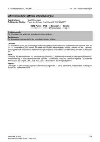 5   LEHRVERANSTALTUNGEN                                                            5.1   Alle Lehrveranstaltungen



Lehrveranstaltung: Software-Entwicklung [PSE]

Koordinatoren:            Uwe D. Hanebeck
Teil folgender Module:    Praxis der Software-Entwicklung (S. 39)[IN2INSWP]

                              ECTS-Punkte       SWS       Semester       Sprache
                                   6             4      Wintersemester     de

Erfolgskontrolle
Die Erfolgskontrolle wird in der Modulbeschreibung erläutert.
Bedingungen
Die Voraussetzungen werden in der Modulbeschreibung erläutert.

Lernziele
Die Teilnehmer lernen, ein vollständiges Softwareprojekt nach dem Stand der Softwaretechnik in einem Team mit
ca. 5-7 Teilnehmern durchzuführen. Ziel ist es inbesondere, Verfahren des Software-Entwurfs und der Qualitätssi-
cherung praktisch einzusetzen, Implementierungskompetenz umzusetzen, und arbeitsteilig im Team zu kooperie-
ren.
Inhalt
Erstellung des Pﬂichtenheftes incl. Verwendungsszenarien – Objektorientierter Entwurf nebst Feinspeziﬁkation –
Implementierung in einer objektorientierten Sprache – Funktionale Tests und Überdeckungstests – Einsatz von
Werkzeugen (zB Eclipse, UML, Java, Junit, Jcov) – Präsentation des fertigen Systems
Medien
Unterlagen zu den vorangegangenen Lehrveranstaltungen des 1. und 2. Semesters, insbesondere zu Program-
mieren und Softwaretechnik I.




Informatik (B.Sc.)                                                                                           358
Modulhandbuch mit Stand 13.10.2010
 