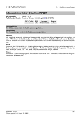 5   LEHRVERANSTALTUNGEN                                                            5.1   Alle Lehrveranstaltungen



Lehrveranstaltung: Software-Entwicklung 17 [PSE17]

Koordinatoren:            Walter F. Tichy
Teil folgender Module:    Praxis der Software-Entwicklung (S. 39)[IN2INSWP]

                              ECTS-Punkte       SWS       Semester       Sprache
                                   6             4      Wintersemester     de

Erfolgskontrolle
Die Erfolgskontrolle wird in der Modulbeschreibung erläutert.
Bedingungen
Die Voraussetzungen werden in der Modulbeschreibung erläutert.

Lernziele
Die Teilnehmer lernen, ein vollständiges Softwareprojekt nach dem Stand der Softwaretechnik in einem Team mit
ca. 5-7 Teilnehmern durchzuführen. Ziel ist es inbesondere, Verfahren des Software-Entwurfs und der Qualitätssi-
cherung praktisch einzusetzen, Implementierungskompetenz umzusetzen, und arbeitsteilig im Team zu kooperie-
ren.
Inhalt
Erstellung des Pﬂichtenheftes incl. Verwendungsszenarien – Objektorientierter Entwurf nebst Feinspeziﬁkation –
Implementierung in einer objektorientierten Sprache – Funktionale Tests und Überdeckungstests – Einsatz von
Werkzeugen (zB Eclipse, UML, Java, Junit, Jcov) – Präsentation des fertigen Systems
Medien
Unterlagen zu den vorangegangenen Lehrveranstaltungen des 1. und 2. Semesters, insbesondere zu Program-
mieren und Softwaretechnik I.




Informatik (B.Sc.)                                                                                           367
Modulhandbuch mit Stand 13.10.2010
 