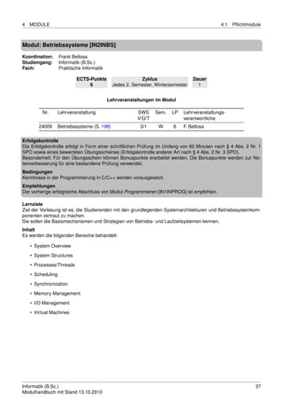 4   MODULE                                                                                    4.1   Pﬂichtmodule



Modul: Betriebssysteme [IN2INBS]
Koordination:      Frank Bellosa
Studiengang:       Informatik (B.Sc.)
Fach:              Praktische Informatik

                           ECTS-Punkte                    Zyklus                  Dauer
                                6             Jedes 2. Semester, Wintersemester     1


                                           Lehrveranstaltungen im Modul

         Nr.       Lehrveranstaltung                     SWS     Sem.   LP   Lehrveranstaltungs-
                                                         V/Ü/T               verantwortliche
        24009      Betriebssysteme (S. 198)               3/1     W     6    F. Bellosa

Erfolgskontrolle
Die Erfolgskontrolle erfolgt in Form einer schriftlichen Prüfung im Umfang von 60 Minuten nach § 4 Abs. 2 Nr. 1
SPO sowie eines bewerteten Übungsscheines (Erfolgskontrolle anderer Art nach § 4 Abs. 2 Nr. 3 SPO).
Besonderheit: Für den Übungsschein können Bonuspunkte erarbeitet werden. Die Bonuspunkte werden zur No-
tenverbesserung für eine bestandene Prüfung verwendet.
Bedingungen
Kenntnisse in der Programmierung in C/C++ werden vorausgesetzt.
Empfehlungen
Der vorherige erfolgreiche Abschluss von Modul Programmieren [IN1INPROG] ist empfohlen.

Lernziele
Ziel der Vorlesung ist es, die Studierenden mit den grundlegenden Systemarchitekturen und Betriebssystemkom-
ponenten vertraut zu machen.
Sie sollen die Basismechanismen und Strategien von Betriebs- und Laufzeitsystemen kennen.
Inhalt
Es werden die folgenden Bereiche behandelt:

    • System Overview
    • System Structures

    • Processes/Threads
    • Scheduling
    • Synchronization
    • Memory Management

    • I/O Management
    • Virtual Machines




Informatik (B.Sc.)                                                                                           37
Modulhandbuch mit Stand 13.10.2010
 